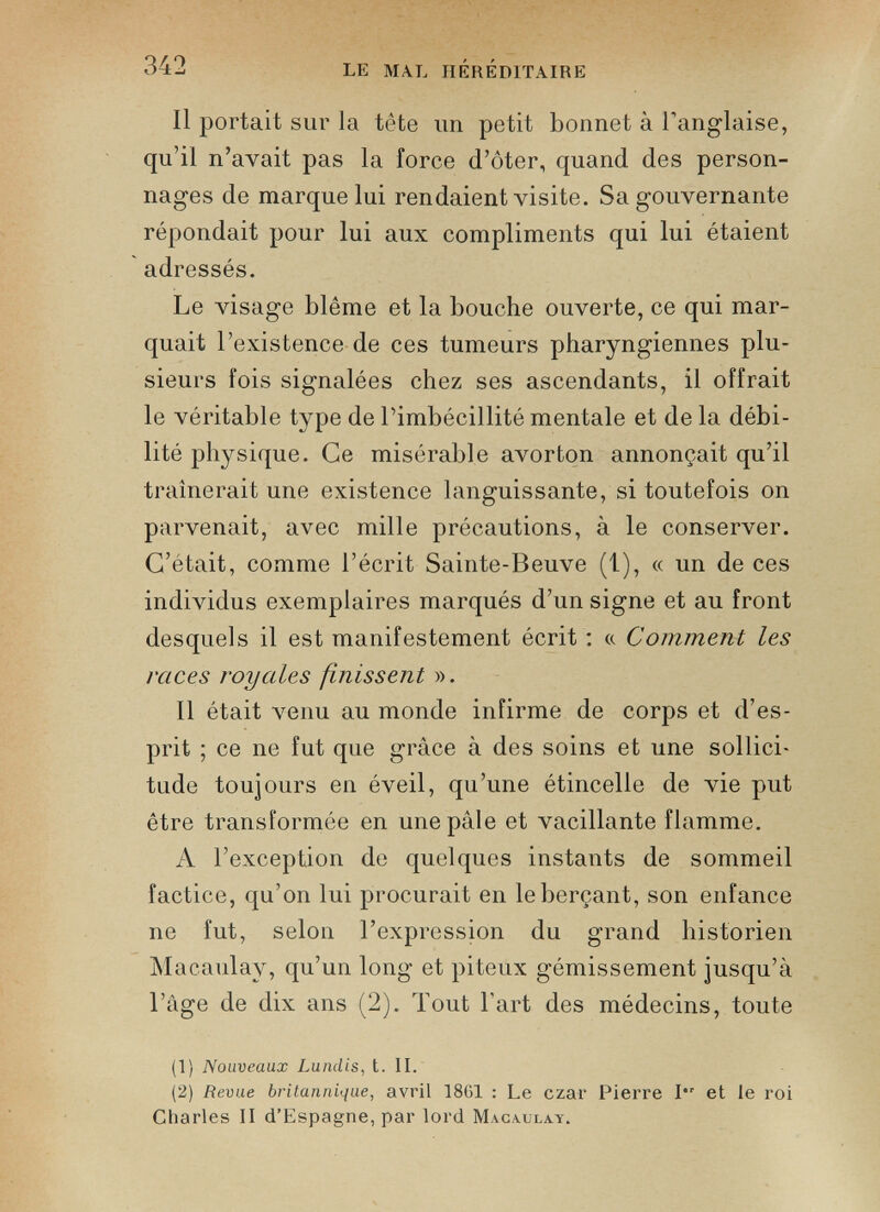 Il portait sur la tête un petit bonnet à l’anglaise, qu’il n’avait pas la force d’ôter, quand des person nages de marque lui rendaient visite. Sa gouvernante répondait pour lui aux compliments qui lui étaient adressés. Le visage blême et la bouche ouverte, ce qui mar quait l’existence de ces tumeurs pharyngiennes plu sieurs fois signalées chez ses ascendants, il offrait le véritable type de l’imbécillité mentale et de la débi lité physique. Ce misérable avorton annonçait qu’il traînerait une existence languissante, si toutefois on parvenait, avec mille précautions, à le conserver. C’était, comme l’écrit Sainte-Beuve (1), « un de ces individus exemplaires marqués d’un signe et au front desquels il est manifestement écrit : «. Comment les races royales finissent ». Il était venu au monde infirme de corps et d’es prit ; ce ne fut que grâce à des soins et une sollici tude toujours en éveil, qu’une étincelle de vie put être transformée en une pâle et vacillante flamme. A l’exception de quelques instants de sommeil factice, qu’on lui procurait en le berçant, son enfance ne fut, selon l’expression du grand historien Macaulay, qu’un long et piteux gémissement jusqu’à l’âge de dix ans (2). Tout l’art des médecins, toute (1) Nouveaux Lundis, t. II. (2) Revue britannique, avril 1861 : Le czar Pierre 1“ et le roi Charles II d’Espagne, par lord Macaulay.