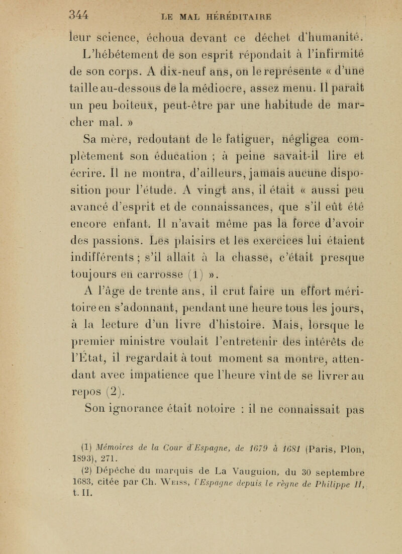 leur science, échoua devant ce déchet d’humanité. L’hébétement de son esprit répondait à l’infirmité de son corps. A dix-neuf ans, on le représente « d’une taille au-dessous de la médiocre, assez menu. Il parait un peu boiteux, peut-être par une habitude de mar cher mal. » Sa mère, redoutant de le fatiguer, négligea com plètement son éducation ; à peine savait-il lire et écrire. Il ne montra, d’ailleurs, jamais aucune dispo sition pour l’étude. A vingt ans, il était « aussi peu avancé d’esprit et de connaissances, que s’il eût été encore enfant. Il n’avait même pas la force d’avoir des passions. Les plaisirs et les exercices lui étaient indifférents; s’il allait à la chasse, c’était presque toujours en carrosse (1) ». A l’âge de trente ans, il crut faire un effort méri toire en s’adonnant, pendant une heure tous les jours, à la lecture d’un livre d’histoire. Mais, lorsque le premier ministre Amulait l’entretenir des intérêts de l’Etat, il regardait à tout moment sa montre, atten dant avec impatience que l’heure vînt de se livrer au repos (2). Son ignorance était notoire : il ne connaissait pas (1) Mémoires de la Cour d'Espagne, de 1679 à 1681 (Paris, Plon, 1893), 271. (2) Dépêche du marquis de La Vauguion, du 30 septembre 1683, citee par Ch. AVeiss, l Espagne depuis le règne de Philippe II t. II.