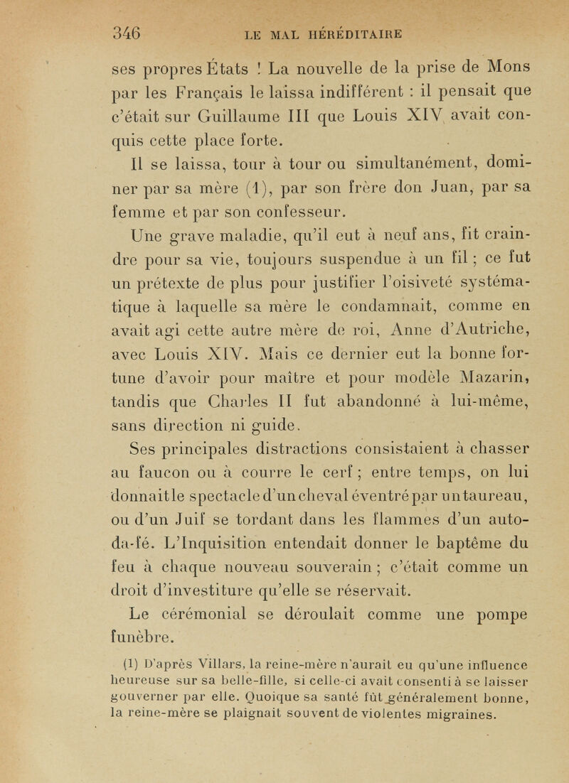 ses propres États ! La nouvelle de la prise de Mons par les Français le laissa indifférent : il pensait que c’était sur Guillaume III que Louis XIV avait con quis cette place forte. Il se laissa, tour à tour ou simultanément, domi ner par sa mère (1), par son frère don Juan, par sa femme et par son confesseur. Une grave maladie, qu’il eut à neuf ans, fit crain dre pour sa vie, toujours suspendue à un fil ; ce fut un prétexte de plus pour justifier l’oisiveté systéma tique à laquelle sa mère le condamnait, comme en avait agi cette autre mère de roi, Anne d’Autriche, avec Louis XIV. Mais ce dernier eut la bonne for tune d’avoir pour maître et pour modèle Mazarin, tandis que Charles II fut abandonné à lui-même, sans direction ni guide. Ses principales distractions consistaient à chasser au faucon ou à courre le cerf ; entre temps, on lui donnaitle spectacle d’un cheval éventrépar untaureau, ou d’un Juif se tordant dans les flammes d’un auto- da-fé. L’Inquisition entendait donner le baptême du feu à chaque nouveau souverain ; c’était comme un droit d’investiture qu’elle se réservait. Le cérémonial se déroulait comme une pompe funèbre. (1) D’après Villars, la reine-mère n’aurait eu qu'une influence heureuse sur sa belle-fille, si celle-ci avait consenti à se laisser gouverner par elle. Quoique sa santé fût généralement bonne, la reine-mère se plaignait souvent de violentes migraines.