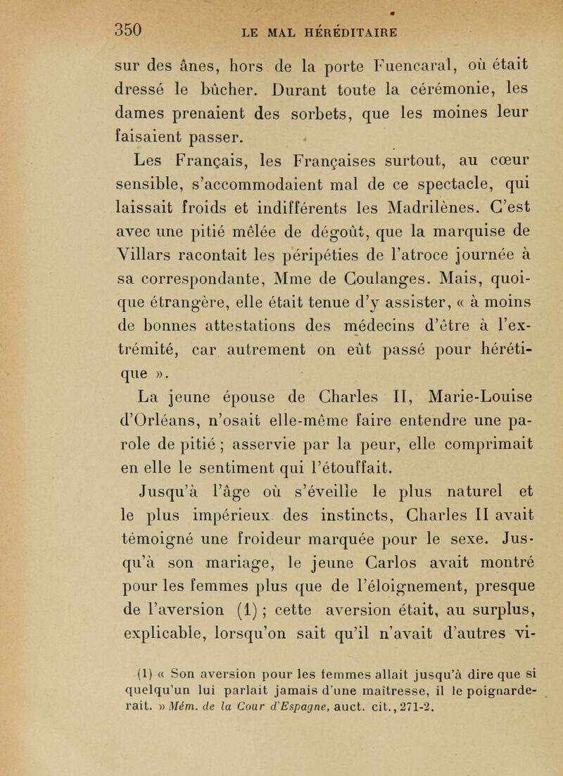 sur des ânes, hors de la porte Fuencaral, où était dressé le bûcher. Durant toute la cérémonie, les dames prenaient des sorbets, que les moines leur faisaient passer. Les Français, les Françaises surtout, au cœur sensible, s’accommodaient mal de ce spectacle, qui laissait froids et indifférents les Madrilènes. C’est avec une pitié mêlée de dégoût, que la marquise de Villars racontait les péripéties de l’atroce journée à sa correspondante, Mme de Coulanges. Mais, quoi que étrangère, elle était tenue d’y assister, « à moins de bonnes attestations des médecins d’être à l’ex trémité, car autrement on eût passé pour héréti que ». La jeune épouse de Charles II, Marie-Louise d’Orléans, n’osait elle-même faire entendre une pa role de pitié ; asservie par la peur, elle comprimait en elle le sentiment qui l’étouffait. Jusqu’à l’âge où s’éveille le plus naturel et le plus impérieux des instincts, Charles II avait témoigné une froideur marquée pour le sexe. Jus qu’à son mariage, le jeune Carlos avait montré pour les femmes plus que de l’éloignement, presque de l’aversion (1) ; cette aversion était, au surplus, explicable, lorsqu’on sait qu’il n’avait d’autres vi- (1) « Son aversion pour les femmes allait jusqu’à dire que si quelqu’un lui parlait jamais d’une maîtresse, il le poignarde rait. » Mém. de la Cour d'Espagne, auct. cit., 271-2.