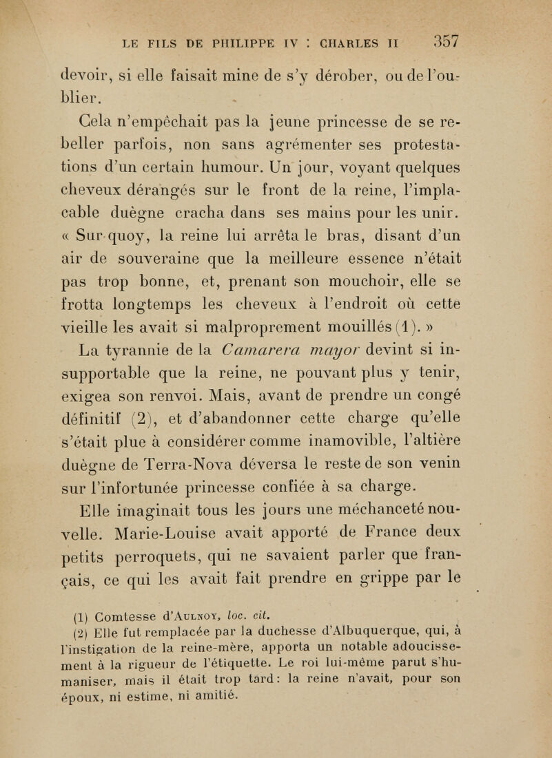 LE FILS DE PHILIPPE IV I CHARLES II 357 devoir, si elle faisait mine de s’y dérober, ou de l’ou blier. Gela n’empêchait pas la jeune princesse de se re beller parfois, non sans agrémenter ses protesta tions d’un certain humour. Un jour, voyant quelques cheveux dérangés sur le front de la reine, l’impla cable duègne cracha dans ses mains pour les unir. « Sur quoy, la reine lui arrêta le bras, disant d’un air de souveraine que la meilleure essence n’était pas trop bonne, et, prenant son mouchoir, elle se frotta longtemps les cheveux à l’endroit où cette vieille les avait si malproprement mouillés (1). » La tyrannie de la Camarerci mayor devint si in supportable que la reine, ne pouvant plus y tenir, exigea son renvoi. Mais, avant de prendre un congé définitif (2), et d’abandonner cette charge qu’elle s’était plue à considérer comme inamovible, l’altière duègne de Terra-Nova déversa le reste de son venin sur l’infortunée princesse confiée à sa charge. Elle imaginait tous les jours une méchanceté nou velle. Marie-Louise avait apporté de France deux petits perroquets, qui ne savaient parler que fran çais, ce qui les avait fait prendre en grippe par le (1) Comtesse cI’Aulnoy, loc. cit. (2) Elle fut remplacée par la duchesse d’Albuquerque, qui, à l'instigation de la reine-mère, apporta un notable adoucisse ment à la rigueur de l’étiquette. Le roi lui-méme parut s’hu maniser, mais il était trop tard: la reine n’avait, pour son époux, ni estime, ni amitié.