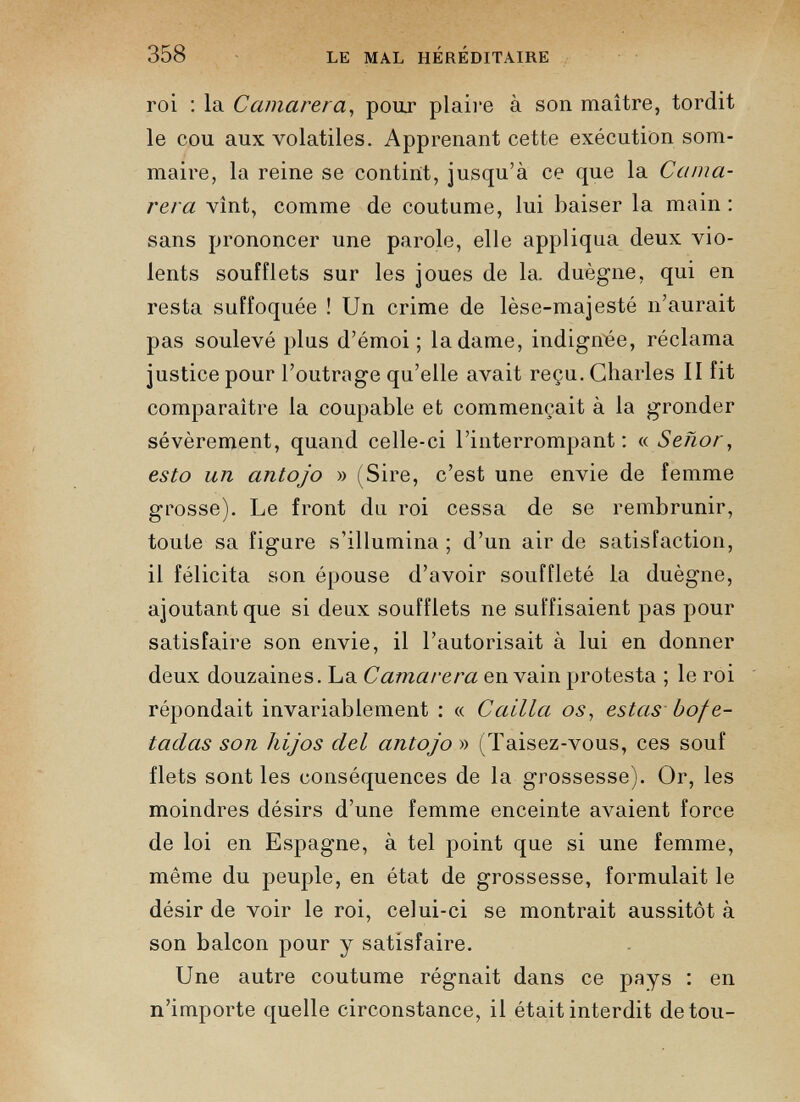 roi : la Camarera , pour plaire à son maître, tordit le cou aux volatiles. Apprenant cette exécution som maire, la reine se contint, jusqu’à ce que la Cama rera vînt, comme de coutume, lui baiser la main : sans prononcer une parole, elle appliqua deux vio lents soufflets sur les joues de la. duègne, qui en resta suffoquée ! Un crime de lèse-majesté n’aurait pas soulevé plus d’émoi ; la dame, indignée, réclama justice pour l’outrage qu’elle avait reçu. Charles II fit comparaître la coupable et commençait à la gronder sévèrement, quand celle-ci l’interrompant: « Sehor , esto un antojo » (Sire, c’est une envie de femme grosse). Le front du roi cessa de se rembrunir, toute sa fignre s’illumina; d’un air de satisfaction, il félicita son épouse d’avoir souffleté la duègne, ajoutant que si deux soufflets ne suffisaient pas pour satisfaire son envie, il l’autorisait à lui en donner deux douzaines. La Camarera en vain protesta ; le roi répondait invariablement : « Cailla os, estas bofe- tadas son hijos del antojo » (Taisez-vous, ces souf flets sont les conséquences de la grossesse). Or, les moindres désirs d’une femme enceinte avaient force de loi en Espagne, à tel point que si une femme, même du peuple, en état de grossesse, formulait le désir de voir le roi, celui-ci se montrait aussitôt à son balcon pour y satisfaire. Une autre coutume régnait dans ce pays : en n’importe quelle circonstance, il était interdit de tou-