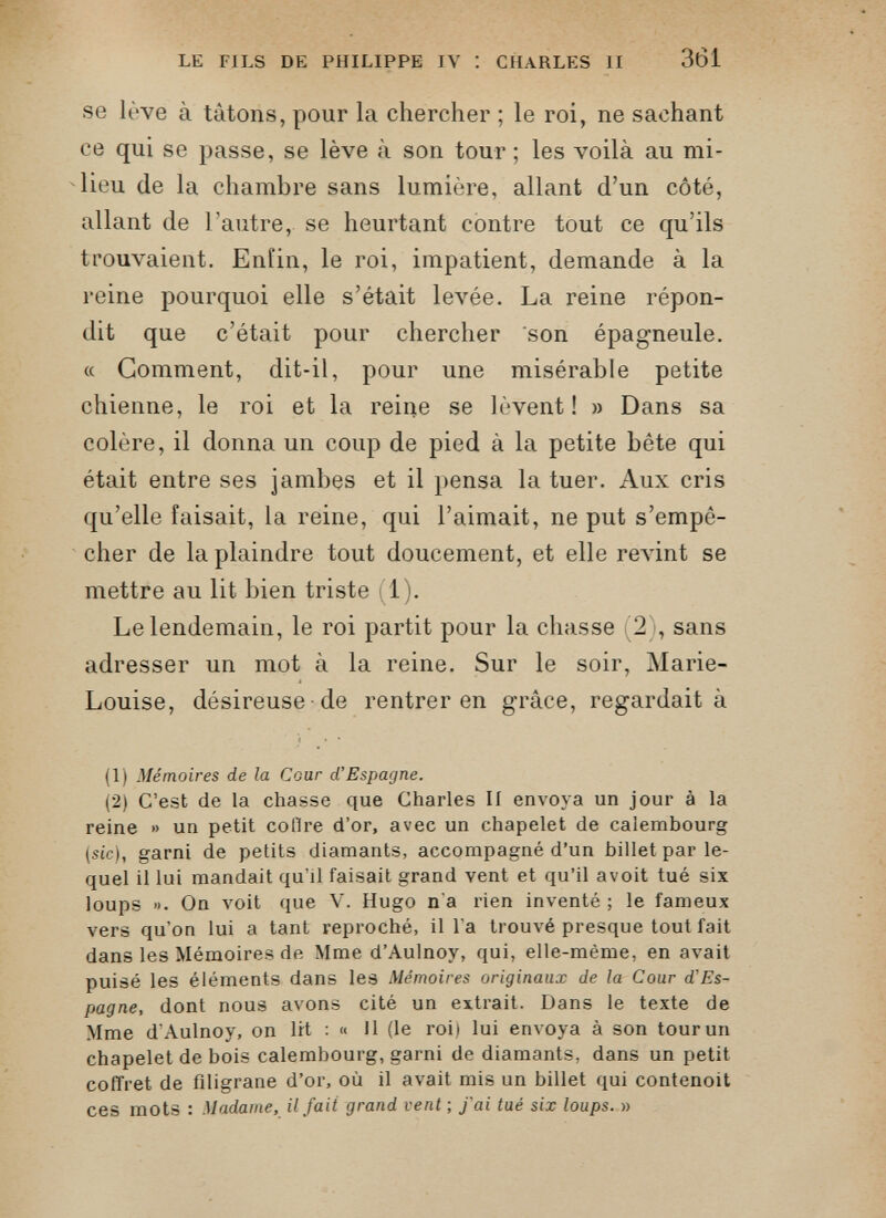 se lève à tâtons, pour la chercher ; le roi, ne sachant ce qui se passe, se lève à son tour ; les voilà au mi lieu de la chambre sans lumière, allant d’un côté, allant de l’autre, se heurtant contre tout ce qu’ils trouvaient. Enfin, le roi, impatient, demande à la reine pourquoi elle s’était levée. La reine répon dit que c’était pour chercher son épagneule. « Gomment, dit-il, pour une misérable petite chienne, le roi et la reine se lèvent! » Dans sa colère, il donna un coup de pied à la petite bête qui était entre ses jambes et il pensa la tuer. Aux cris qu’elle faisait, la reine, qui l’aimait, ne put s’empê cher de la plaindre tout doucement, et elle revint se mettre au lit bien triste 1). Le lendemain, le roi partit pour la chasse ’2), sans adresser un mot à la reine. Sur le soir, Marie- Louise, désireuse de rentrer en grâce, regardait à (1) Mémoires de la Cour d’Espagne. (2) C’est de la chasse que Charles II envoya un jour à la reine » un petit collre d’or, avec un chapelet de calembourg (sic), garni de petits diamants, accompagné d’un billet par le quel il lui mandait qu’il faisait grand vent et qu’il avoit tué six loups ». On voit que V. Hugo n'a rien inventé ; le fameux vers qu’on lui a tant reproché, il l’a trouvé presque tout fait dans les Mémoires de Mme d’Aulnoy, qui, elle-même, en avait puisé les éléments dans les Mémoires originaux de la Cour d'Es pagne, dont nous avons cité un extrait. Dans le texte de Mme d’Aulnoy, on lit : « Il (le roi) lui envoya à son tour un chapelet de bois calembourg, garni de diamants, dans un petit coffret de filigrane d’or, où il avait mis un billet qui contenoit ces mots : Madame, il fait grand vent ; fai tué six loups. »