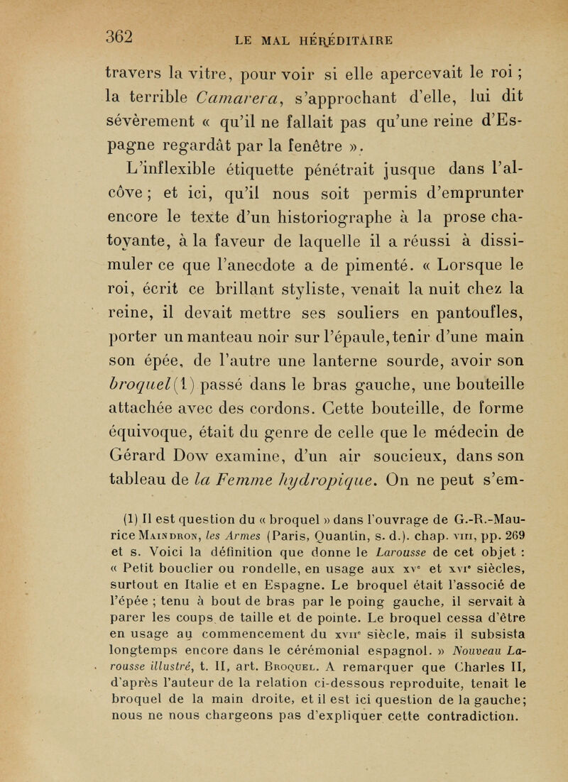 travers la vitre, pourvoir si elle apercevait le roi ; la terrible Camarera , s’approchant d’elle, lui dit sévèrement « qu’il ne fallait pas qu’une reine d’Es pagne regardât par la fenêtre ». L’inflexible étiquette pénétrait jusque dans l’al côve ; et ici, qu’il nous soit permis d’emprunter encore le texte d’un historiographe à la prose cha toyante, à la faveur de laquelle il a réussi à dissi muler ce que l’anecdote a de pimenté. « Lorsque le roi, écrit ce brillant styliste, venait la nuit chez la reine, il devait mettre ses souliers en pantoufles, porter un manteau noir sur l’épaule,tenir d’une main son épée, de l’autre une lanterne sourde, avoir son broquel{ 1) passé dans le bras gauche, une bouteille attachée avec des cordons. Cette bouteille, de forme équivoque, était du genre de celle que le médecin de Gérard Dow examine, d’un air soucieux, dans son tableau de la Femme hydropique. On ne peut s’em- (1) Il est question du « broquel » dans l’ouvrage de G.-R.-Mau rice Maindron, les Armes (Paris, Quantin, s. d.). chap. vm, pp. 269 et s. Voici la définition que donne le Larousse de cet objet : « Petit bouclier ou rondelle, en usage aux xv” et xvi* siècles, surtout en Italie et en Espagne. Le broquel était l’associé de l’épée ; tenu à bout de bras par le poing gauche, il servait à parer les coups de taille et de pointe. Le broquel cessa d’être en usage ay commencement du xvir siècle, mais il subsista longtemps encore dans le cérémonial espagnol. » Nouveau La rousse illustré, t. Il, art. Broquel. A remarquer que Charles II, d’après l’auteur de la relation ci-dessous reproduite, tenait le broquel de la main droite, et il est ici question de la gauche; nous ne nous chargeons pas d’expliquer cette contradiction.