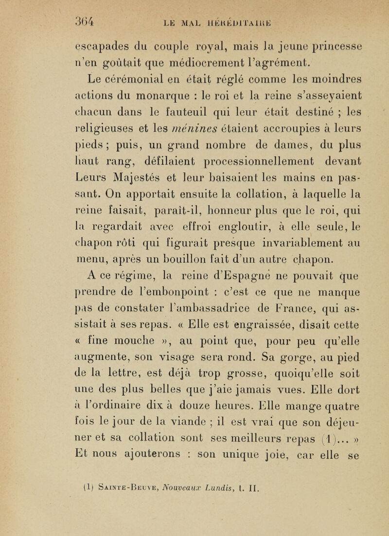 escapades du couple royal, mais la jeune princesse n’en goûtait que médiocrement l’agrément. Le cérémonial en était réglé comme les moindres actions du monarque : le roi et la reine s’asseyaient chacun dans le fauteuil qui leur était destiné ; les religieuses et les ménines étaient accroupies à leurs pieds; puis, un grand nombre de dames, du plus haut rang, défilaient processionnellement devant Leurs Majestés et leur baisaient les mains en pas sant. On apportait ensuite la collation, à laquelle la reine faisait, paraît-il, honneur plus que le roi, qui la regardait avec effroi engloutir, à elle seule, le chapon rôti qui figurait presque invariablement au menu, après un bouillon fait d’un autre chapon. A ce régime, la reine d’Espagne ne pouvait que prendre de l’embonpoint : c’est ce que ne manque p.is de constater l’ambassadrice de France, qui as sistait à ses repas. « Elle est engraissée, disait cette « fine mouche », au point que, pour peu qu’elle augmente, son visage sera rond. Sa gorge, au pied de la lettre, est déjà trop grosse, quoiqu’elle soit une des plus belles que j’aie jamais vues. Elle dort à l’ordinaire dix à douze heures. Elle mange quatre fois le jour de la viande ; il est vrai que son déjeu ner et sa collation sont ses meilleurs repas (1)... » Et nous ajouterons : son unique joie, car elle se (1) Sainte-Beuve, Nouveaux Lundis, t. II.