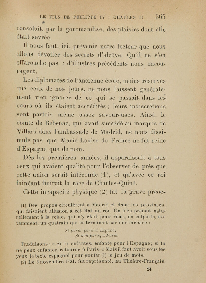 365 le FILS DE PHILIPPE IV : CHARLES II * consolait, par la gourmandise, des plaisirs dont elle était sevrée. 11 nous faut, ici, prévenir notre lecteur que nous allons dévoiler des secrets d’alcôve. Qu’il ne s’en effarouche pas : d’illustres précédents nous encou ragent. Les diplomates de l’ancienne école, moins réservés que ceux de nos jours, ne nous laissent générale ment rien ignorer de ce qui se passait dans les cours où ils étaient accrédités ; leurs indiscrétions sont parfois même assez savoureuses. Ainsi, le comte de Rebenac, qui avait succédé au marquis de Yillars dans l’ambassade de Madrid, ne nous dissi mule pas que Marie-Louise de France ne fut reine d’Espagne que de nom. Dès les premières années, il apparaissait à tous ceux qui avaient qualité pour l’observer de près que cette union serait inféconde (1), et qu’avec ce roi fainéant finirait la race de Charles-Quint. Cette incapacité physique (2) fut la grave préoc- (1) Des propos circulèrent à Madrid et dans les provinces, qui faisaient allusion à cet état du roi. On s’en prenait natu rellement à la reine, qui n’y était pour rien ; on colporta, no tamment, un quatrain qui se terminait par une menace : Si paris, paris a España, Si non paris, a Paris. Traduisons : « Si tu enfantes, enfante pour l’Espagne ; si tu ne peux enfanter, retourne à Paris. » Maïs il faut avoir sous les yeux le texte espagnol pour goûter (?) le jeu de mots. (2) Le 5 novembre 1831, fut représenté, au Théâtre-Français, 21