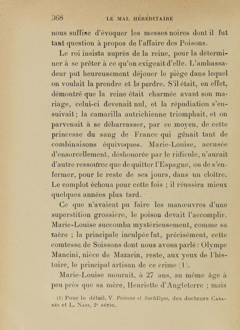 nous suffise d’évoquer les messes noires dont il fut tant question à propos de l’affaire des Poisons. Le roi insista auprès de la reine, pour la détermi ner à se prêter à ce qu’on exigeait d’elle. L’ambassa deur put heureusement déjouer le piège dans lequel on voulait la prendre et la perdre. S’il était, en effet, démontré que la reine était charmée avant son ma riage, celui-ci devenait nul, et la répudiation s’en suivait ; la camarilla autrichienne triomphait, et on parvenait à se débarrasser, par ce moyen, de cette princesse du sang de France qui gênait tant de combinaisons équivoques. Marie-Louise, accusée d’ensorcellement, déshonorée par le ridicule, n’aurait d’autre ressource que de quitter l’Espagne, ou de s’en fermer, pour le reste de ses jours, dans un cloître. Le complot échoua pour cette fois ; il réussira mieux quelques années plus tard. Ce que n’avaient pu faire les manœuvres d’une superstition grossière, le poison devait l’accomplir. Marie-Louise succomba mystérieusement, comme sa mère ; la principale inculpée fut, précisément, cette comtesse de Soissons dont nous avons parlé : Olympe Mancini, nièce de Mazarin, reste, aux yeux de l’his toire, le principal artisan de ce crime (i). Marie-Louise mourait, à 27 ans, au même âge à peu près que sa mère, Henriette d’Angleterre ; mais (1) Pour le détail, V. Poisons et Sortilèges, des docteurs Caba nes et L. Nass, 2' série.