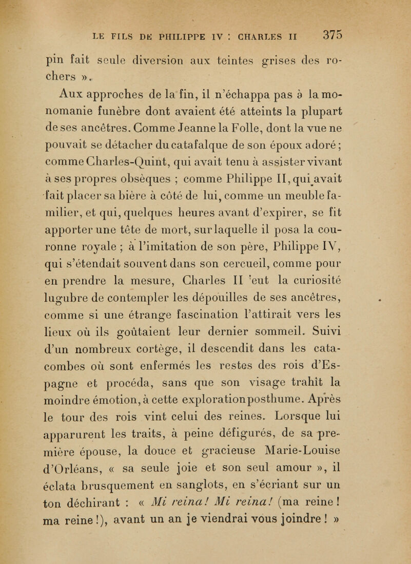 LE FILS DE PHILIPPE IV ! CHARLES II 375 pin fait seule diversion aux teintes grises des ro chers ». Aux approches de la fin, il n’échappa pas à la mo nomanie funèbre dont avaient été atteints la plupart de ses ancêtres. Gomme Jeanne la Folle, dont la vue ne pouvait se détacher du catafalque de son époux adoré ; comme Gharles-Quint, qui avait tenu à assister vivant à ses propres obsèques ; comme Philippe II, qui avait fait placer sa bière à côté de lui, comme un meuble fa milier, et qui, quelques heures avant d’expirer, se fit apporter une tête de mort, sur laquelle il posa la cou ronne royale ; à l’imitation de son père, Philippe IV, qui s’étendait souvent dans son cercueil, comme pour en prendre la mesure, Charles II 'eut la curiosité lugubre de contempler les dépouilles de ses ancêtres, comme si une étrange fascination l’attirait vers les lieux où ils goûtaient leur dernier sommeil. Suivi d’un nombreux cortège, il descendit dans les cata combes où sont enfermés les restes des rois d’Es pagne et procéda, sans que son visage trahît la moindre émotion, à cette explorationposthume. Après le tour des rois vint celui des reines. Lorsque lui apparurent les traits, à peine défigurés, de sa pre mière épouse, la douce et gracieuse Marie-Louise d’Orléans, « sa seule joie et son seul amour », il éclata brusquement en sanglots, en s’écriant sur un ton déchirant : « Mi reina! Mi reina! (ma reine! ma reine !), avant un an je viendrai vous joindre ! »