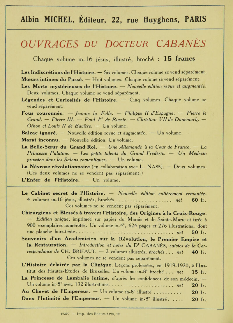 Albin MICHEL, Éditeur, 22, rue Huyghens, PARIS OUVRAGES DU DOCTEUR CABANES Chaque volume in- 16 jésus, illustré, broché : 15 francs Les Indiscrétions de l’Histoire. — Six volumes. Chaque volume se vend séparément. Mœurs intimes du Passé. — Huit volumes. Chaque volume se vend séparément. Les Morts mystérieuses de l’Histoire. — Nouvelle édition revue et augmentée. Deux volumes. Chaque volume se vend séparément. Légendes et Curiosités de l’Histoire. — Cinq volumes. Chaque volume se vend séparément. Fous couronnés. — Jeanne la Folle. — Philippe II d’Espagne. — Pierre le Grand. — Pierre III. — Paul I eT de Russie. — Christian VII de Danemark■ — Othon et Louis II de Bavière. — Un volume. Balzac ignoré. — Nouvelle édition revue et augmentée. — Un volume. Marat inconnu. — Nouvelle édition. Un volume. La Belle-Sœur du Grand Roi. — Une Allemande à la Cour de France. — La Princesse Palatine. — Les petits talents du Grand Frédéric. — Un Médecin prussien dans les Salons romantiques. — Un volume. La Névrose révolutionnaire (en collaboration avec L. NASS). — Deux volumes. (Ces deux volumes ne se vendent pas séparément.) L’Enfer de l’Histoire. — Un volume. Le Cabinet secret de l’Histoire. — Nouvelle édition entièrement remaniée. 4 volumes in-16 jésus, illustrés, brochés net 60 fr. Ces volumes ne se vendent pas séparément. Chirurgiens et Blessés à travers l’Histoire, des Origines à la Croix-Rouge. — Edition unique , imprimée sur papier du Marais et de Sainte-Marie et tirée à 900 exemplaires numérotés. Un volume in-4°, 624 pages et 276 illustrations, dont une planche hors-texte nef 50 fr. Souvenirs d’un Académicien sur la Révolution, le Premier Empire et la Restauration. — Introduction et notes du D r CABANES, suivies de la Cor respondance de CH. BRIFAUT. — 2 volumes illustrés, brochés ... net 40 fr. Ces volumes ne se vendent pas séparément. L’Histoire éclairée par la Clinique. Leçons professées, en 1919-1920, à l’Ins titut des Hautes-Etudes de Bruxelles. Un volume in-8 broché . . . net 15 fr. La Princesse de Lambaüe intime, d après les confidences de son médecin. — Un volume in-8 avec 1 32 illustrations nef 20 fr . Au Chevet de l’Empereur. — Un volume in-8 illustré 20 fr. Dans l’Intimité de l’Empereur. — Un volume in-8° illustré 20 fr.