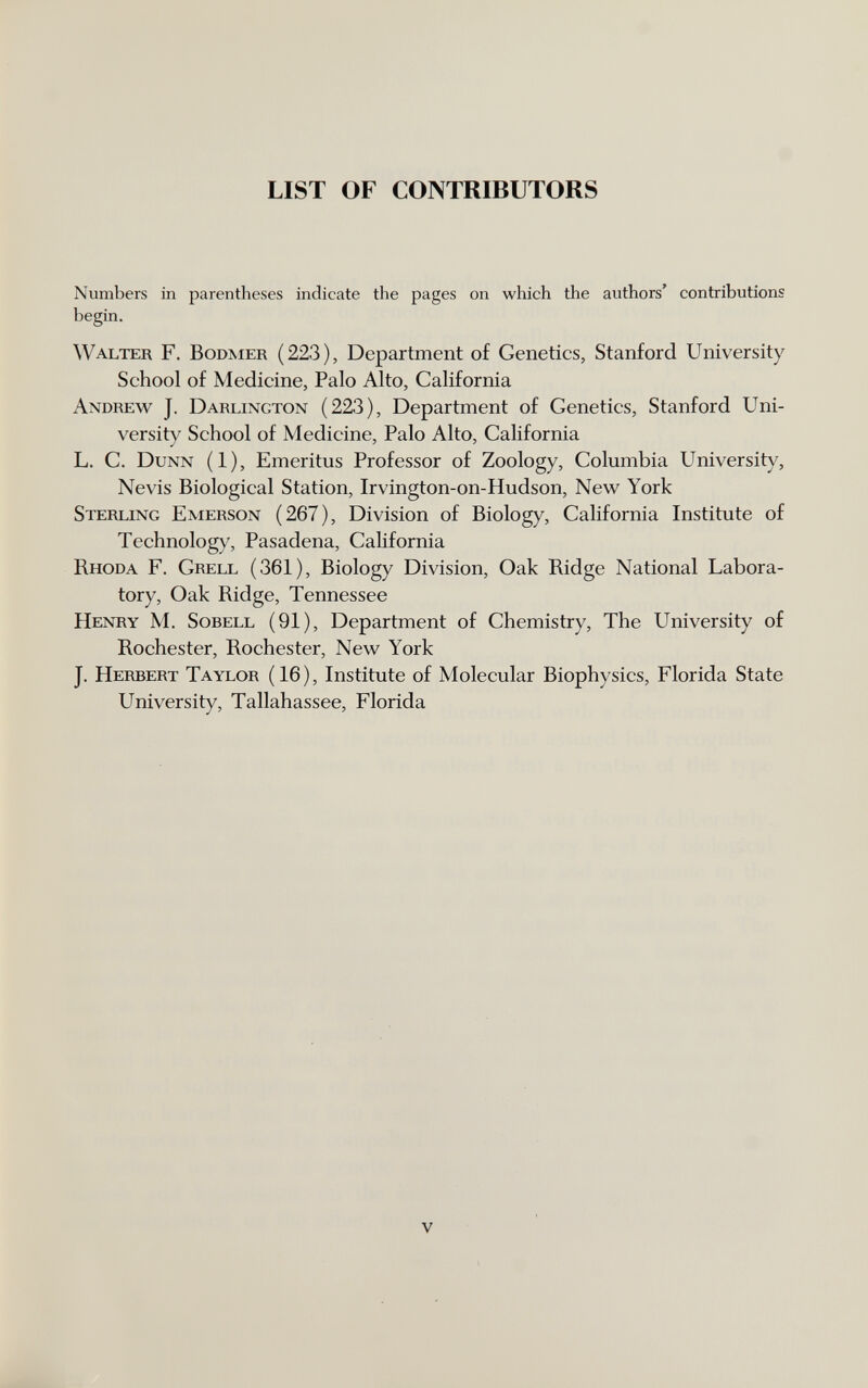 LIST OF CONTRIBUTORS Numbers in parentheses indicate the pages on which the authors' contributions begin. Walter F. Bodmer (223), Department of Genetics, Stanford University School of Medicine, Palo Alto, California Andrew J. Darlington (223), Department of Genetics, Stanford Uni¬ versity School of Medicine, Palo Alto, California L. C. Dunn (1), Emeritus Professor of Zoology, Columbia University, Nevis Biological Station, Irvington-on-Hudson, New York Sterling Emerson (267), Division of Biology, California Institute of Technology, Pasadena, California Rhoda F. Grell (361), Biology Division, Oak Ridge National Labora¬ tory, Oak Ridge, Tennessee Henry M. Sobell (91), Department of Chemistry, The University of Rochester, Rochester, New York J. Herbert Taylor (16), Institute of Molecular Biophysics, Florida State University, Tallahassee, Florida