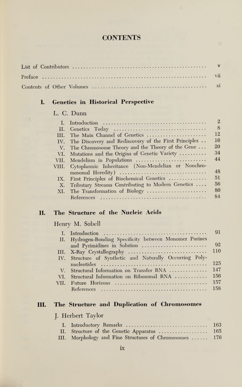 CONTENTS List of Contributors  v Preface  vii Contents of Other Volumes  xi I. Genetics in Historical Perspective L. C. Dunn 'ч Í I. Introduction  2 II. Genetics Today  8 III. The Main Channel of Genetics  12 IV. The Discovery and Rediscovery of the First Principles .. 16 V. The Chromosome Theory and the Theory of the Gene ... 20 VI. Mutations and the Origins of Genetic Variety 34 VII. Mendelism in Populations  44 VIII. Cytoplasmic Inheritance ( Non-Mendelian or Nonchro¬ mosomal Heredity)  48 IX. First Principles of Biochemical Genetics  51 X. Tributary Streams Contributing to Modem Genetics .... 56 XI. The Transformation of Biology  80 References   84 II. The Structure of the Nucleic Acids Henry M. Sobell I. Introduction  91 II. Hydrogen-Bonding Specificity between Monomer Purines and Pyrimidines in Solution  92 III. X-Ray Crystallography  110 IV. Structure of Synthetic and Naturally Occurring Poly¬ nucleotides  125 V. Structural Information on Transfer RNA 147 VI. Structural Information on Ribosomal RNA  156 VII. Future Horizons  157 References  158 III. The Structure and Duplication of Chromosomes J. Herbert Taylor I. Introductory Remarks  163 II. Structure of the Genetic Apparatus  165 III. Morphology and Fine Structures of Chromosomes  176 ix