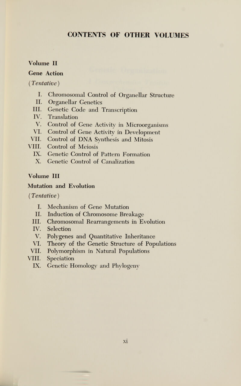 CONTENTS OF OTHER VOLUMES Volume II Gene Action (Tentative) I. Chromosomal Control of Organellar Structure II. Organellar Genetics III. Genetic Code and Transcription IV. Translation V. Control of Gene Activity in Microorganisms VI. Control of Gene Activity in Development VII. Control of DNA Synthesis and Mitosis VIII. Control of Meiosis IX. Genetic Control of Pattern Formation X. Genetic Control of Canalization Volume III Mutation and Evolution (Tentative) I. Mechanism of Gene Mutation II. Induction of Chromosome Breakage III. Chromosomal Rearrangements in Evolution IV. Selection V. Polygenes and Quantitative Inheritance VI. Theory of the Genetic Structure of Populations VII. Polymorphism in Natural Populations VIII. Speciation IX. Genetic Homology and Phylogeny