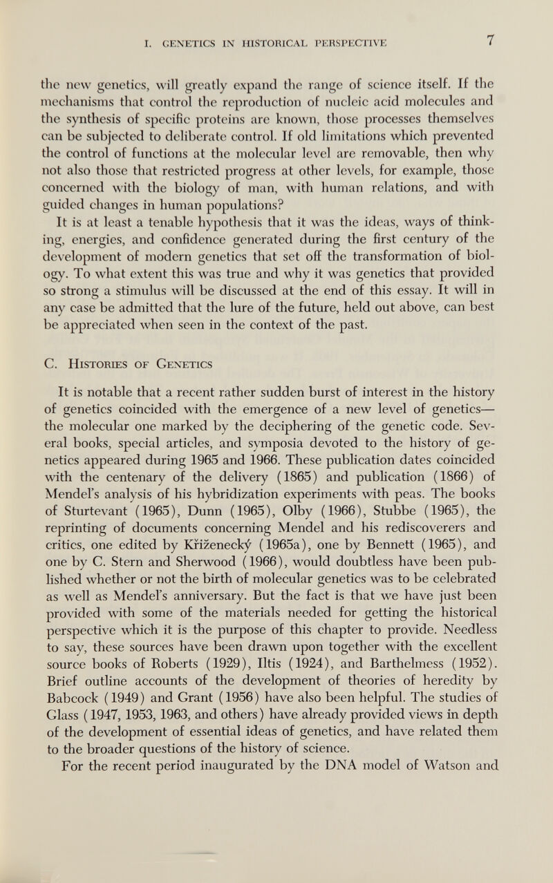 1. genetics in historical perspec'iive 7 the now genetics, will gi'catly expand the range of science itself. If the mechanisms that control the reproduction of nucleic acid molecules and the synthesis of specific proteins are known, those processes themselves can be subjected to deliberate control. If old limitations which prevented the control of functions at the molecular level are removable, then why not also those that restricted progress at other levels, for example, those concerned with the biology of man, with human relations, and with guided changes in human populations? It is at least a tenable hypothesis that it was the ideas, ways of think¬ ing, energies, and confidence generated during the first century of the de\'elopment of modern genetics that set off the transformation of biol¬ ogy. To what extent this was true and why it was genetics that provided so strong a stimulus will be discussed at the end of this essay. It will in any case be admitted that the lure of the future, held out above, can best be appreciated when seen in the context of the past. C. Histories of Genetics It is notable that a recent rather sudden burst of interest in the history of genetics coincided with the emergence of a new level of genetics— the molecular one marked by the deciphering of the genetic code. Sev¬ eral books, special articles, and symposia devoted to the history of ge¬ netics appeared during 1965 and 1966. These publication dates coincided with the centenary of the delivery (1865) and publication (1866) of Mendel's analysis of his hybridization experiments with peas. The books of Sturtevant (1965), Dunn (1965), Olby (1966), Stubbe (1965), the reprinting of documents concerning Mendel and his rediscoverers and critics, one edited by Krizeneck^ (1965a), one by Bennett (1965), and one by C. Stern and Sherwood (1966), would doubtless have been pub¬ lished whether or not the birth of molecular genetics was to be celebrated as well as Mendel's anniversary. But the fact is that we have just been provided with some of the materials needed for getting the historical perspective which it is the purpose of this chapter to provide. Needless to say, these sources have been drawn upon together with the excellent source books of Roberts (1929), litis (1924), and Barthelmess (1952). Brief outline accounts of the development of theories of heredity by Babcock ( 1949 ) and Grant ( 1956 ) have also been helpful. The studies of Glass ( 1947,1953,1963, and others ) have already provided views in depth of the development of essential ideas of genetics, and have related them to the broader questions of the history of science. For the recent period inaugurated by the DNA model of Watson and
