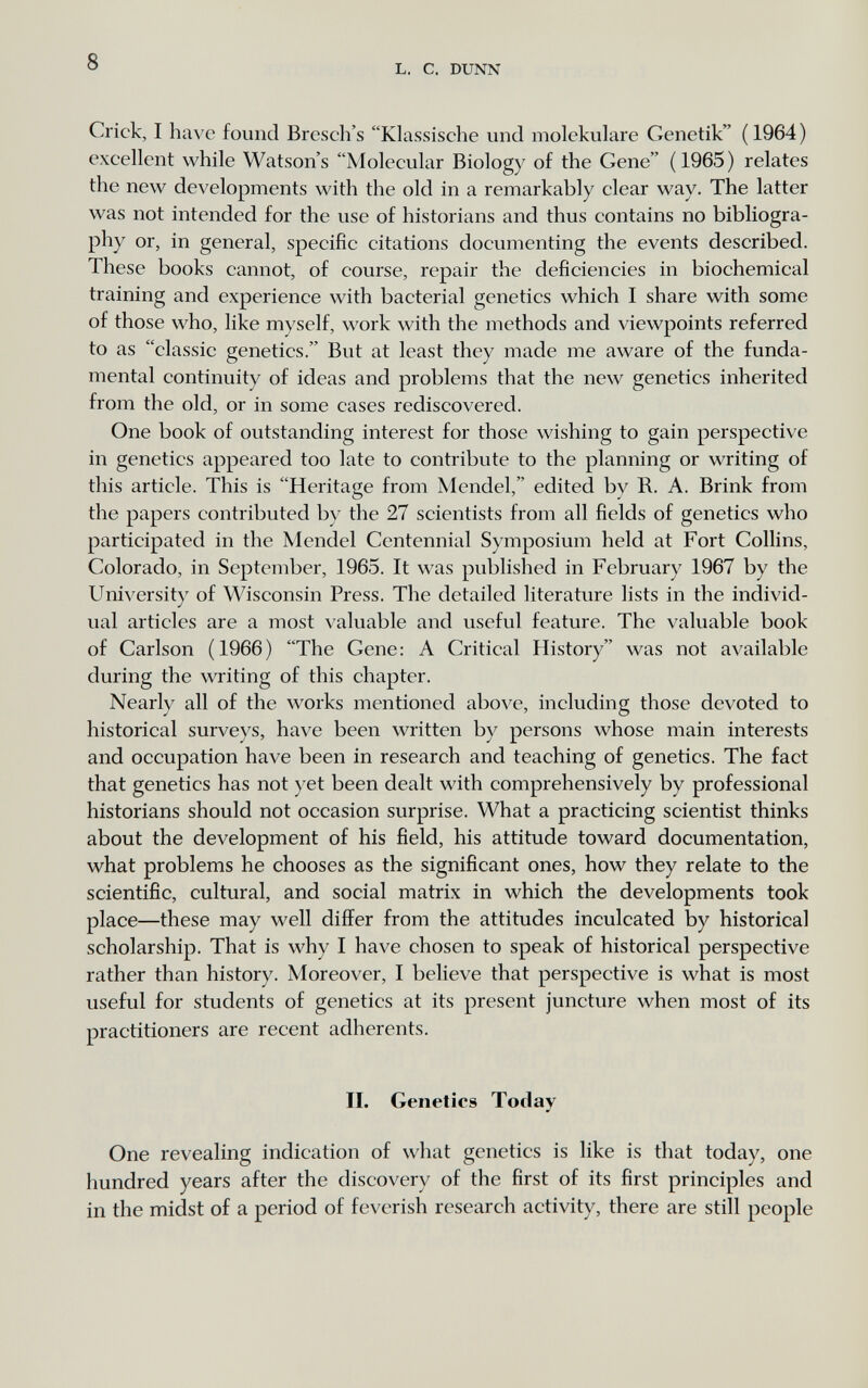 8 L. С. DUNN Crick, I have found Bresch's Klassische und molekulare Genetik ( 1964 ) excellent while Watson's Molecular Biology of the Gene (1965) relates the new developments with the old in a remarkably clear way. The latter was not intended for the use of historians and thus contains no bibliogra¬ phy or, in general, specific citations documenting the events described. These books cannot, of course, repair the deficiencies in biochemical training and experience with bacterial genetics which I share with some of those who, like myself, work with the methods and viewpoints referred to as classic genetics. But at least they made me aware of the funda¬ mental continuity of ideas and problems that the new genetics inherited from the old, or in some cases rediscovered. One book of outstanding interest for those wishing to gain perspective in genetics appeared too late to contribute to the planning or writing of this article. This is Heritage from Mendel, edited by R. A. Brink from the papers contributed by the 27 scientists from all fields of genetics who participated in the Mendel Centennial Symposium held at Fort Collins, Colorado, in September, 1965. It was published in February 1967 by the University of Wisconsin Press. The detailed literature lists in the individ¬ ual articles are a most valuable and useful feature. The valuable book of Carlson (1966) The Gene: A Critical History was not available during the writing of this chapter. Nearly all of the works mentioned above, including those devoted to historical surveys, have been written by persons whose main interests and occupation have been in research and teaching of genetics. The fact that genetics has not yet been dealt with comprehensively by professional historians should not occasion surprise. What a practicing scientist thinks about the development of his field, his attitude toward documentation, what problems he chooses as the significant ones, how they relate to the scientific, cultural, and social matrix in which the developments took place—these may well differ from the attitudes inculcated by historical scholarship. That is why I have chosen to speak of historical perspective rather than history. Moreover, I believe that perspective is what is most useful for students of genetics at its present juncture when most of its practitioners are recent adherents. II. Genetics Today One revealing indication of what genetics is like is that today, one hundred years after the discovery of the first of its first principles and in the midst of a period of feverish research activity, there are still people