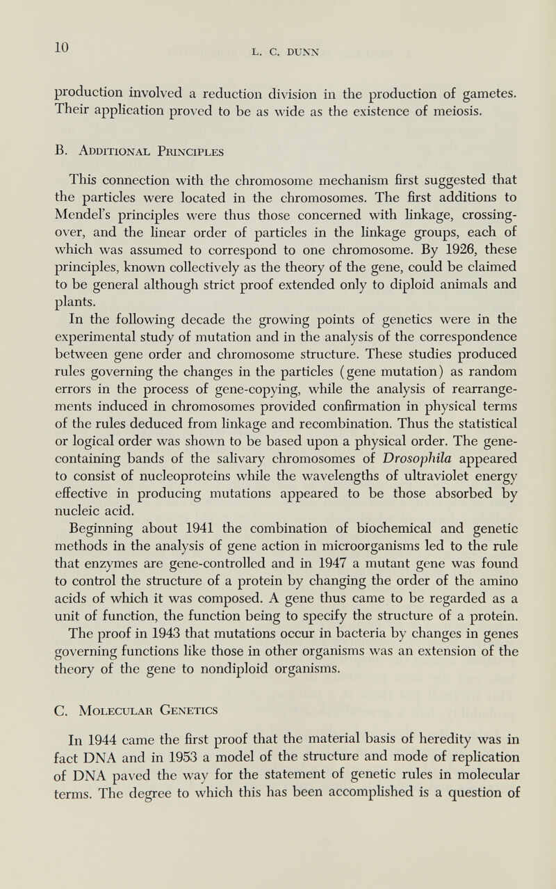 10 l, с. dunn production involved a reduction division in the production of gametes. Their application proved to be as wide as the existence of meiosis. B. Additional Principles This connection with the chromosome mechanism first suggested that the particles were located in the chromosomes. The first additions to Mendel's principles were thus those concerned with linkage, crossing- over, and the linear order of particles in the linkage groups, each of which was assumed to correspond to one chromosome. By 1926, these principles, known collectively as the theory of the gene, could be claimed to be general although strict proof extended only to diploid animals and plants. In the following decade the growing points of genetics were in the experimental study of mutation and in the analysis of the correspondence between gene order and chromosome structure. These studies produced rules governing the changes in the particles ( gene mutation ) as random errors in the process of gene-copying, while the analysis of rearrange¬ ments induced in chromosomes provided confirmation in physical terms of the rules deduced from linkage and recombination. Thus the statistical or logical order was shown to be based upon a physical order. The gene- containing bands of the salivary chromosomes of Drosophila appeared to consist of nucleoproteins while the wavelengths of ultraviolet energy effective in producing mutations appeared to be those absorbed by nucleic acid. Beginning about 1941 the combination of biochemical and genetic methods in the analysis of gene action in microorganisms led to the rule that enzymes are gene-controlled and in 1947 a mutant gene was found to control the structure of a protein by changing the order of the amino acids of which it was composed. A gene thus came to be regarded as a unit of function, the function being to specify the structure of a protein. The proof in 1943 that mutations occur in bacteria by changes in genes governing functions like those in other organisms was an extension of the theory of the gene to nondiploid organisms. C. Molecular Genetics In 1944 came the first proof that the material basis of heredity was in fact DNA and in 1953 a model of the structure and mode of replication of DNA paved the way for the statement of genetic rules in molecular terms. The degree to which this has been accomplished is a question of