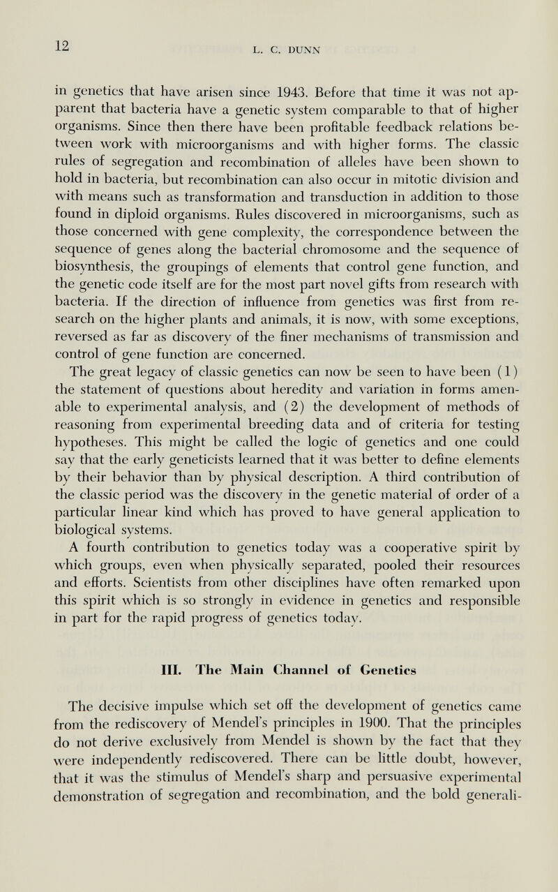 12 L. С. DUNN in genetics that have arisen since 1943. Before that time it was not ap¬ parent that bacteria have a genetic system comparable to that of higher organisms. Since then there have been profitable feedback relations be¬ tween work with microorganisms and with higher forms. The classic rules of segregation and recombination of alleles have been shown to hold in bacteria, but recombination can also occur in mitotic division and with means such as transformation and transduction in addition to those found in diploid organisms. Rules discovered in microorganisms, such as those concerned with gene complexity, the correspondence between the sequence of genes along the bacterial chromosome and the sequence of biosynthesis, the groupings of elements that control gene function, and the genetic code itself are for the most part novel gifts from research with bacteria. If the direction of influence from genetics was first from re¬ search on the higher plants and animals, it is now, with some exceptions, reversed as far as discovery of the finer mechanisms of transmission and control of gene function are concerned. The great legacy of classic genetics can now be seen to have been ( 1 ) the statement of questions about heredity and variation in forms amen¬ able to experimental analysis, and (2) the development of methods of reasoning from experimental breeding data and of criteria for testing hypotheses. This might be called the logic of genetics and one could say that the early geneticists learned that it was better to define elements by their behavior than by physical description. A third contribution of the classic period was the discovery in the genetic material of order of a particular linear kind which has proved to have general application to biological systems. A fourth contribution to genetics today was a cooperative spirit by which groups, even when physically separated, pooled their resources and efforts. Scientists from other disciplines have often remarked upon this spirit which is so strongly in evidence in genetics and responsible in part for the rapid progress of genetics today. III. The 3Iain Channel of Genetics The decisive impulse which set off the development of genetics came from the rediscovery of Mendel's principles in 1900. That the principles do not derive exclusively from Mendel is shown by the fact that they were independently rediscovered. There can be little doubt, however, that it was the stimulus of Mendel's sharp and persuasive experimental demonstration of segregation and recombination, and the bold generali-