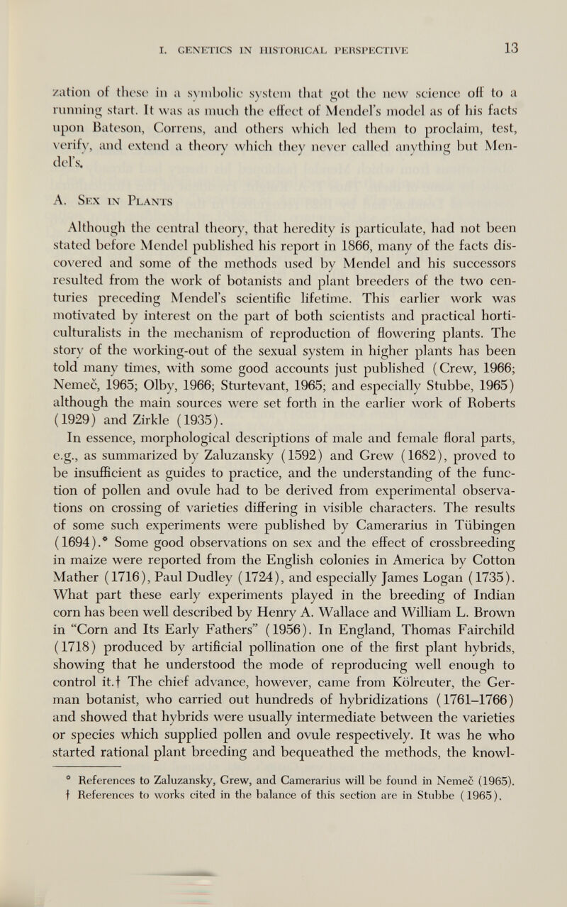 i. genetics in ilistohical perspective 13 zation of thcso in a sxiiibolic s^'stc^m that <iot the now science off to a ^ О running start. It was as much the eilect of Mendel's model as of his facts upon Bateson, Correns, and others which led them to proclaim, test, \'erif\', and extend a th(4)rv which they never called anything but Men¬ del's.' A. Sex in Plants Although the central theory, that heredity is particulate, had not been stated before Mendel published his report in 1866, many of the facts dis- cox'ered and some of the methods used by Mendel and his successors resulted from the work of botanists and plant breeders of the two cen¬ turies preceding Mendel's scientific lifetime. This earlier work was motivated by interest on the part of both scientists and practical horti- culturalists in the mechanism of reproduction of flowering plants. The story of the working-out of the sexual system in higher plants has been told many times, with some good accounts just published (Crew, 1966; Nemec, 1965; Olby, 1966; Sturtevant, 1965; and especially Stubbe, 1965) although the main sources were set forth in the earlier work of Roberts (1929) and Zirkle (1935). In essence, morphological descriptions of male and female floral parts, e.g., as summarized by Zaluzansky (1592) and Grew (1682), proved to be insufficient as guides to practice, and the understanding of the func¬ tion of pollen and ovule had to be derived from experimental observa¬ tions on crossing of \'arieties differing in visible characters. The results of some such experiments were published by Camerarius in Tübingen (1694).*^ Some good observations on sex and the effect of crossbreeding in maize were reported from the English colonies in America by Cotton Mather (1716), Paul Dudley (1724), and especially James Logan (1735). What part these early experiments played in the breeding of Indian corn has been well described by Henry A. Wallace and William L. Brown in Corn and Its Early Fathers (1956). In England, Thomas Fairchild (1718) produced by artificial pollination one of the first plant hybrids, showing that he understood the mode of reproducing well enough to control it.f The chief advance, however, came from Kölreuter, the Ger¬ man botanist, who carried out hundreds of hybridizations (1761-1766) and showed that hybrids were usually intermediate between the varieties or species which supplied pollen and ovule respectively. It was he who started rational plant breeding and bequeathed the methods, the knowl- * References to Zaluzansky, Grew, and Camerarius will be found in Nemec (1965). t References to works cited in the balance of this section are in Stubbe (1965).