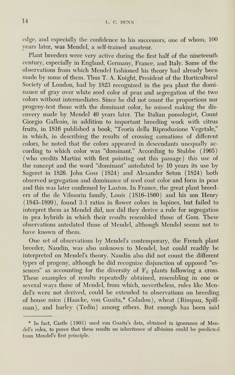 14 L. С. DUNN edge, and especially tlie confidence to his successors, one of whom, 100 years later, was Mendel, a self-trained amateur. Plant breeders were very active during the first half of the nineteenth century, especially in England, Germany, France, and Italy. Some of the observations from which Mendel fashioned his theory had already been made by some of them. Thus T. A. Knight, President of the Horticultural Society of London, had by 1823 recognized in the pea plant the domi¬ nance of gray over white seed color of peas and segregation of the two colors without intermediates. Since he did not count the proportions nor progeny-test those with the dominant color, he missed making the dis¬ covery made by Mendel 40 years later. The Italian pomologist, Count Giorgio Gallesio, in addition to important breeding work with citrus fruits, in 1816 published a book, Teoria della Riproduzione Vegetale, in which, in describing the results of crossing carnations of different colors, he noted that the colors appeared in descendants unequally ac¬ cording to which color was dominant. According to Stubbe (1965) (who credits Martini with first pointing out this passage) this use of the concept and the word dominant antedated by 10 years its use by Sageret in 1826. John Goss (1824) and Alexander Seton (1824) both observed segregation and dominance of seed coat color and form in peas and this was later confirmed by Laxton. In France, the great plant breed¬ ers of the de Vilmorin family, Louis (1816-1860) and his son Henry (1843-1899), found 3:1 ratios in flower colors in lupines, but failed to interpret them as Mendel did, nor did they derive a rule for segregation in pea hybrids in which their results resembled those of Goss. These observations antedated those of Mendel, although Mendel seems not to have known of them. One set of observations by Mendel's contemporary, the French plant breeder, Naudin, was also unknown to Mendel, but could readily be interpreted on Mendel's theory. Naudin also did not count the different types of progeny, although he did recognize disjunction of opposed es¬ sences as accounting for the diversity of F2 plants following a cross. These examples of results repeatedly obtained, resembling in one or several ways those of Mendel, from which, nevertheless, rules like Men¬ del's were not derived, could be extended to observations on breeding of house mice (Haacke, von Guaita,* Coladon), wheat (Rimpau, Spill- man), and barley (Tedin) among others. But enough has been said * In fact, Castle (1903) used von Guaita's data, obtained in ignorance of Men¬ del's rules, to prove that these results on inheritance of albinism could be predicted from Mendel's first principle.