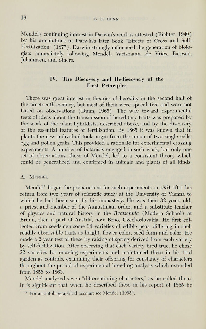 16 l. с. dunn Mendel's continuing interest in Darwin's work is attested (Richter, 1940) by his annotations in Darwin's later book Effects of Cross and Self- Fertilization (1877). Darwin strongly influenced the generation of biolo¬ gists immediately following Mendel: Weismann, de Vries, Bateson, Johannsen, and others. IV. The Discovery and Rediscovery of the First Principies There was great interest in theories of heredity in the second half of the nineteenth century, but most of them were speculative and were not based on observations (Dunn, 1965). The way toward experimental tests of ideas about the transmission of hereditary traits was prepared by the work of the plant hybridists, described above, and by the discovery of the essential features of fertilization. By 1865 it was known that in plants the new individual took origin from the union of two single cells, egg and pollen grain. This provided a rationale for experimental crossing experiments. A number of botanists engaged in such work, but only one set of observations, those of Mendel, led to a consistent theory which could be generalized and confirmed in animals and plants of all kinds. A. Mendel Mendel* began the preparations for such experiments in 1854 after his return from two years of scientific study at the University of Vienna to which he had been sent by his monastery. He was then 32 years old, a priest and member of the Augustinian order, and a substitute teacher of physics and natural history in the Realschuie (Modern School) at Brünn, then a part of Austria, now Brno, Czechoslovakia. He first col¬ lected from seedsmen some 34 varieties of edible peas, differing in such readily observable traits as height, flower color, seed form and color. He made a 2-year test of these by raising offspring derived from each variety by self-fertilization. After observing that each variety bred true, he chose 22 varieties for crossing experiments and maintained these in his trial garden as controls, examining their offspring for constancy of characters throughout the period of experimental breeding analysis which extended from 1856 to 1863. Mendel analyzed seven differentiating characters, as he called them. It is significant that when he described these in his report of 1865 he For an autobiographical account see Mendel (1965).