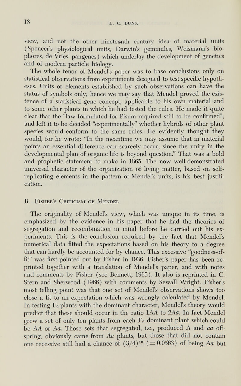 18 l. с. dunn \iew, and not the other nineteenth century idea of material units (Spencer's physiological units, Darwin's gemmules, Weismann's bio- phores, de Vries' pangenes) which underlay the development of genetics and of modern particle biology. The whole tenor of Mendel's paper was to base conclusions only on statistical observations from experiments designed to test specific hypoth¬ eses. Units or elements established by such observations can have the status of symbols only; hence we may say that Mendel proved the exis¬ tence of a statistical gene concept, applicable to his own material and to some other plants in which he had tested the rules. He made it quite clear that the law formulated for Pisum required still to be confirmed; and left it to be decided experimentally whether hybrids of other plant species would conform to the same rules. He evidently thought they would, for he wrote: In the meantime we may assume that in material points an essential difference can scarcely occur, since the unity in the developmental plan of organic life is beyond question. That was a bold and prophetic statement to make in 1865. The now well-demonstrated universal character of the organization of living matter, based on self- replicating elements in the pattern of Mendel's units, is his best justifi¬ cation. B. Fisher's Criticism of Mendel The originality of Mendel's view, which was unique in its time, is emphasized by the evidence in his paper that he had the theories of segregation and recombination in mind before he carried out his ex¬ periments. This is the conclusion required by the fact that Mendel's numerical data fitted the expectations based on his theory to a degree that can hardly be accounted for by chance. This excessive goodness-of- fit was first pointed out by Fisher in 1936. Fisher's paper has been re¬ printed together with a translation of Mendel's paper, and with notes and comments by Fisher (see Bennett, 1965). It also is reprinted in C. Stern and Sherwood (1966) with comments by Sewall Wright. Fisher's most telling point was that one set of Mendel's observations shows too close a fit to an expectation which was wrongly calculated by Mendel. In testing Fa plants with the dominant character, Mendel's theory would predict that these should occur in the ratio lAA to 2Aa. In fact Mendel grew a set of only ten plants from each Fs dominant plant which could be AA or Aa. Those sets that segregated, i.e., produced A and aa off¬ spring, obviously came from Aa plants, but those that did not contain one recessive still had a chance of (3/4)^° ( = 0.0563) of being Aa but