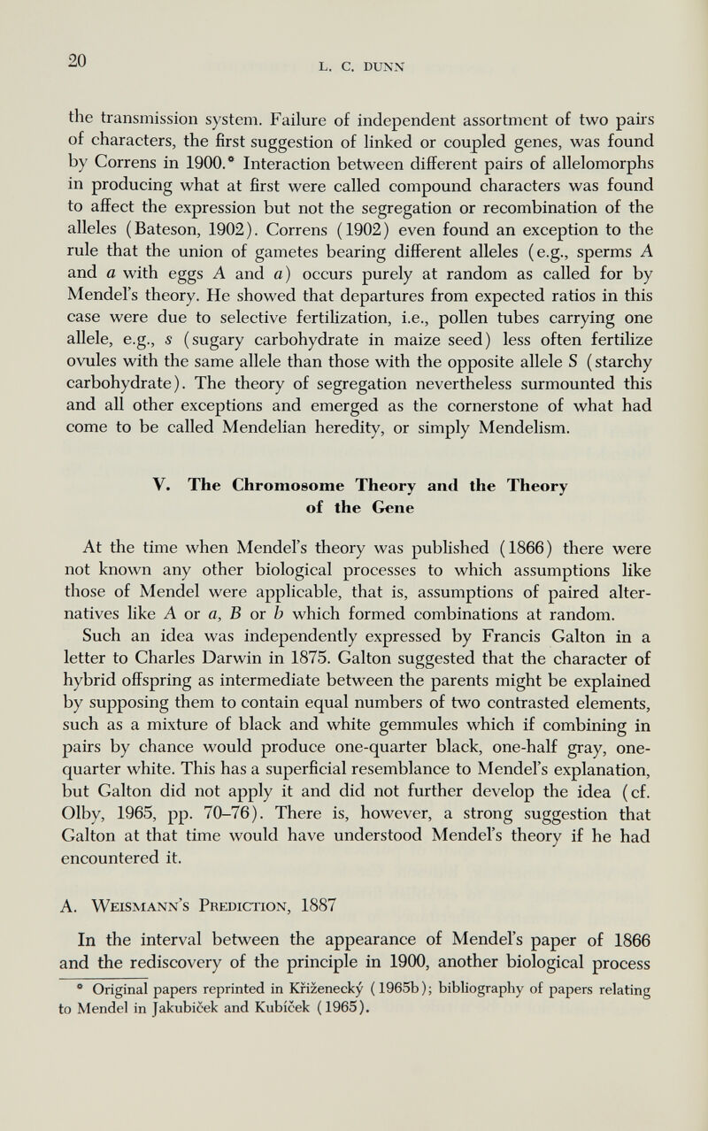 l. с. dunn the transmission system. Failure of independent assortment of two paiis of characters, the first suggestion of linked or coupled genes, was found by Correns in 1900.* Interaction between different pairs of allelomorphs in producing what at first were called compound characters was found to affect the expression but not the segregation or recombination of the alleles ( Bateson, 1902 ). Correns ( 1902 ) even found an exception to the rule that the union of gametes bearing different alleles (e.g., sperms A and a with eggs A and a) occurs purely at random as called for by Mendel's theory. He showed that departures from expected ratios in this case were due to selective fertilization, i.e., pollen tubes carrying one allele, e.g., s (sugary carbohydrate in maize seed) less often fertilize ovules with the same allele than those with the opposite allele S ( starchy carbohydrate). The theory of segregation nevertheless surmounted this and all other exceptions and emerged as the cornerstone of what had come to be called Mendelian heredity, or simply Mendelism. V. The Chromosome Theory and the Theory of the Gene At the time when Mendel's theory was published (1866) there were not known any other biological processes to which assumptions like those of Mendel were applicable, that is, assumptions of paired alter¬ natives like A or a, В от b which formed combinations at random. Such an idea was independently expressed by Francis Galton in a letter to Charles Darwin in 1875. Galton suggested that the character of hybrid offspring as intermediate between the parents might be explained by supposing them to contain equal numbers of two contrasted elements, such as a mixture of black and white gemmules which if combining in pairs by chance would produce one-quarter black, one-half gray, one- quarter white. This has a superficial resemblance to Mendel's explanation, but Galton did not apply it and did not further develop the idea (cf. Olby, 1965, pp. 70-76). There is, however, a strong suggestion that Galton at that time would have understood Mendel's theory if he had encountered it. A. Weismann's Prediction, 1887 In the interval between the appearance of Mendel's paper of 1866 and the rediscovery of the principle in 1900, another biological process  Original papers reprinted in Kfizenecky ( 1965b ) ; bibliography of papers relating to Mendel in Jakubicek and Kubicek (1965).