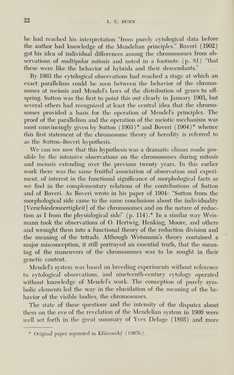 22 L. С. DUNN he had reached his interpretation from purely cytological data before the author had knowledge of the Mendelian principles. Boveri (1902) got his idea of individual differences among the chromosomes from ob¬ servations of multipolar mitosis and noted in a footnote (p. 81) that these were like the behavior of hybrids and their descendants. By 1903 the cytological observations had reached a stage at which an exact parallelism could be seen between the behavior of the chromo¬ somes at meiosis and Mendel's laws of the distribution of genes to off¬ spring. Sutton was the first to point this out clearly in January 1903, but several others had recognized at least the central idea that the chromo¬ somes provided a basis for the operation of Mendel's principles. The proof of the parallelism and the operation of the meiotic mechanism was most convincingly given by Sutton ( 1903 ) and Boveri ( 1904 ) * whence this first statement of the chromosome theory of heredity is referred to as the Sutton-Boveri hypothesis. We can see now that this hypothesis was a dramatic climax made pos¬ sible by the intensive observations on the chromosomes during mitosis and meiosis extending over the previous twenty years. In this earlier work there was the same fruitful association of observation and experi¬ ment, of interest in the functional significance of morphological facts as we find in the complementary relations of the contributions of Sutton and of Boveri. As Boveri wrote in his paper of 1904: Sutton from the morphological side came to the same conclusions about the individuality [Verschiedenwertigkeit] of the chromosomes and on the nature of reduc¬ tion as I from the physiological side (p. 114).* In a similar way Weis- mann took the observations of O. Hertwig, Henking, Moore, and others and wrought them into a functional theory of the reduction division and the meaning of the tetrads. Although Weismann's theory contained a major misconception, it still portrayed an essential truth, that the mean¬ ing of the maneuvers of the chromosomes was to be sought in their genetic content. Mendel's system was based on breeding experiments without reference to cytological observations, and nineteenth-century cytology operated without knowledge of Mendel's work. The conception of purely sym¬ bolic elements led the way in the elucidation of the meaning of the be¬ havior of the visible bodies, the chromosomes. The state of these questions and the intensity of the disputes about them on the eve of the revelation of the Mendelian system in 1900 were well set forth in the great summary of Yves Delage (1895) and more Original paper reprinted in Kfizenecky (1965b).