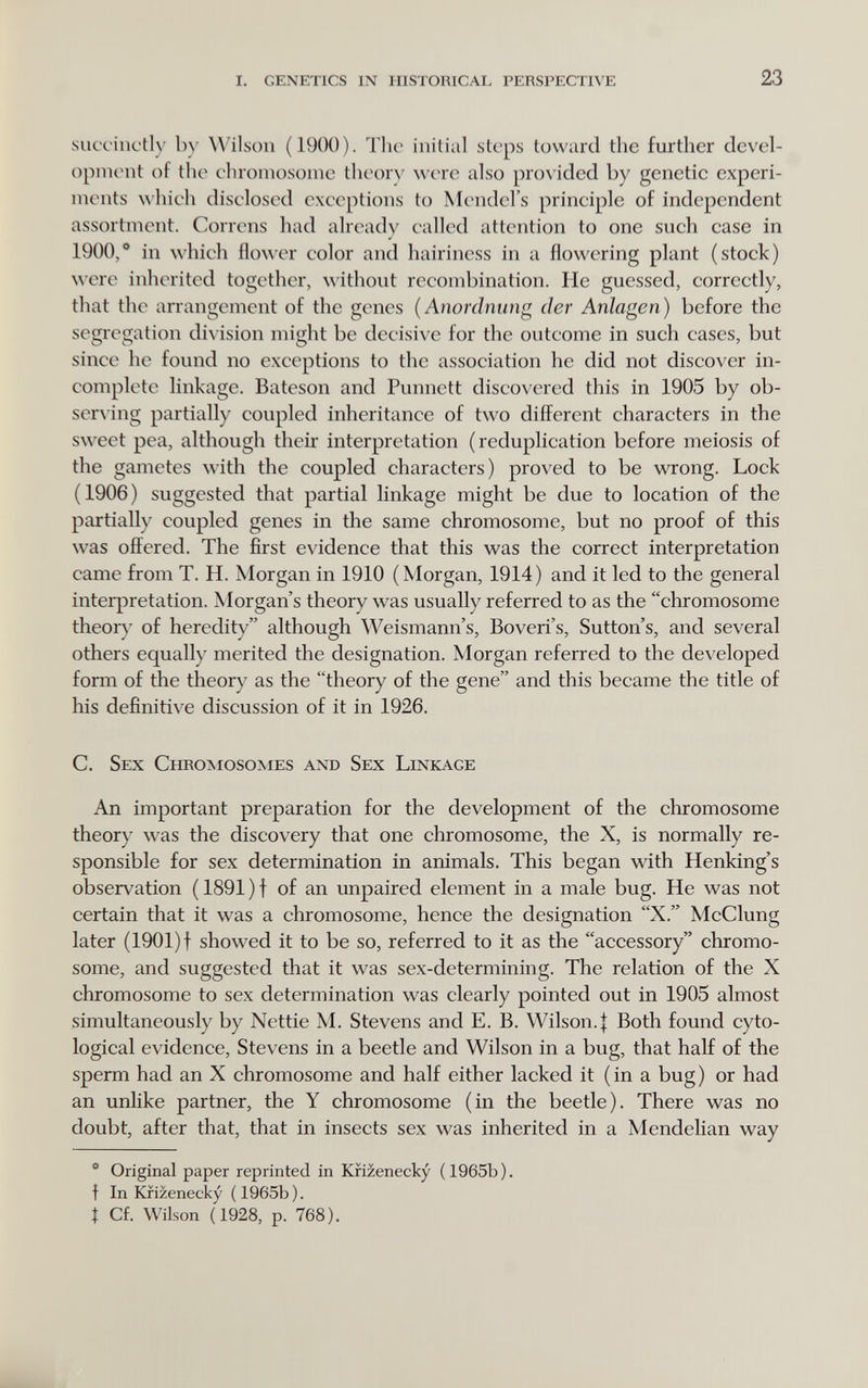 I. genetics in historical perspective 23 succinctly by \A^ils()ii (1900). The initial steps toward the further devel¬ opment of the chromosome theor\' were also provided by genetic experi¬ ments which disclosed exceptions to Mendel's principle of independent assortment. Correns had already called attention to one such case in 1900,* in which flower color and hairiness in a flowering plant (stock) were inherited together, without recombination. He guessed, correctly, that the arrangement of the genes {Anordnung der Anlagen) before the segregation division might be decisive for the outcome in such cases, but since he found no exceptions to the association he did not discover in¬ complete linkage. Bateson and Punnett discovered this in 1905 by ob- ser^•ing partially coupled inheritance of two different characters in the sweet pea, although their interpretation (reduplication before meiosis of the gametes with the coupled characters) proved to be wrong. Lock (1906) suggested that partial linkage might be due to location of the partially coupled genes in the same chromosome, but no proof of this was offered. The first evidence that this was the correct interpretation came from T. H. Morgan in 1910 (Morgan, 1914) and it led to the general interpretation. Morgan's theory was usually referred to as the chromosome theory of heredity although Weismann's, Boveri's, Sutton's, and several others equally merited the designation. Morgan referred to the developed form of the theory as the theory of the gene and this became the title of his definitive discussion of it in 1926. C. Sex Chromosomes and Sex Linkage An important preparation for the development of the chromosome theory was the discovery that one chromosome, the X, is normally re¬ sponsible for sex determination in animals. This began with Henking's observation (1891)t of an unpaired element in a male bug. He was not certain that it was a chromosome, hence the designation X. McClung later (1901) f showed it to be so, referred to it as the accessory chromo¬ some, and suggested that it was sex-determining. The relation of the X chromosome to sex determination was clearly pointed out in 1905 almost simultaneously by Nettie M. Stevens and E. B. Wilson.j Both found cyto- logical evidence, Stevens in a beetle and Wilson in a bug, that half of the sperm had an X chromosome and half either lacked it (in a bug) or had an unlike partner, the Y chromosome (in the beetle). There was no doubt, after that, that in insects sex was inherited in a Mendelian way * Original paper reprinted in Kfizenecky ( 1965b ). f In Kfizenecky (1965b). I Cf. Wilson (1928, p. 768).