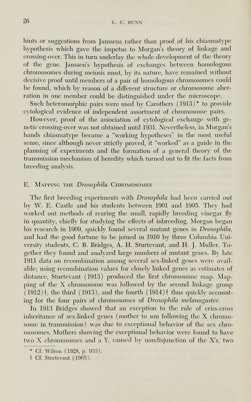 26 l. с. dunn hints or suggestions from Janssens rather than proof of his chiasmatype hypothesis which gave the impetus to Morgan's theory of Hnkage and crossing-over. This in turn underlay the whole development of the theory of the gene. Janssens hypothesis of exchanges between homologous chromosomes during meiosis must, by its nature, have remained without decisive proof until members of a pair of homologous chromosomes could be found, which by reason of a different structure or chromosome aber¬ ration in one member could be distinguished under the microscope. Such heteromorphic pairs were used by Carothers ( 1913 ) * to provide cytological evidence of independent assortment of chromosome pairs. However, proof of the association of cytological exchange with ge¬ netic crossing-over was not obtained until 1931. Nevertheless, in Morgan's hands chiasmatype became a working hypotheses in the most useful sense, since although never strictly proved, it worked as a guide in the planning of experiments and the formation of a general theory of the transmission mechanism of heredity which turned out to fit the facts from breeding analysis. E. Mapping the Drosophila Chromosomes The first breeding experiments with Drosophila had been carried out by W. E. Castle and his students between 1901 and 1905. They had worked out methods of rearing the small, rapidly breeding vinegar fly in quantity, chiefly for studying the effects of inbreeding. Morgan began his research in 1909, quickly found several mutant genes in Drosophila, and had the good fortune to be joined in 1910 by three Columbia Uni¬ versity students, C. B. Bridges, A. H. Sturtevant, and H. J. Muller. To¬ gether they found and analyzed large numbers of mutant genes. By late 1911 data on recombination among several sex-linked genes were avail¬ able; using recombination values for closely linked genes as estimates of distance, Sturtevant (1913) produced the first chromosome map. Map¬ ping of the X chromosome was followed by the second linkage group (1912)f, the third (1913), and the fourth (1914)f thus quickly account¬ ing for the four pairs of chromosomes of Drosophila melanogaster. In 1913 Bridges showed that an exception to the rule of criss-cross inheritance of sex-linked genes (mother to son following the X chromo¬ some in transmission) was due to exceptional behavior of the sex chro¬ mosomes. Mothers showing the exceptional behavior were found to have two X chromosomes and a Y, caused by nondisjunction of the X's, two * Cf. Wilson (1928, p. 933). f Cf. Sturtevant (1965).