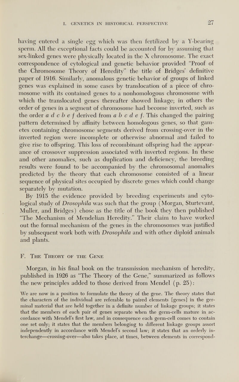 i. genetics in iiistoiucai, i'ehspecnive 27 hiiNing entered a single egg wliieh was then fertilized by a Y-bearing sperm. All the exeeptional faets eould be aeeounted for by assuming that sex-linked genes ^^'ere ph) sieally loeated in the X ehromosome. The exact correspondence of e)'tologieal and genetic behavior provided Proof of the Chromosome Theory of Heredity the title of Bridges' definitive paper of 1916. Similarlv, anomalous genetic behavior of groups of linked genes was explained in some cases by translocation of a piece of chro- mosonic \\'ith its contained genes to a nonhomologous chromosome with which the translocated genes thereafter showed linkage; in others the order of genes in a segment of chromosome had become inverted, such as the order a cl с h e f derived from a h с cl e f. This changed the pairing pattern determined by affinity between homologous genes, so that gam¬ etes containing chromosome segments derived from crossing-over in the inverted region were incomplete or otherwise abnormal and failed to give rise to offspring. This loss of recombinant offspring had the appear¬ ance of crossover suppression associated with inverted regions. In these and other anomalies, such as duplication and deficiency, the breeding results were found to be accompanied by the chromosomal anomalies predicted by the theory that each chromosome consisted of a linear sequence of physical sites occupied by discrete genes which could change separately by mutation. By 1915 the evidence provided by breeding experiments and cyto- logical study of Drosophila was such that the group (Morgan, Sturtevant, Muller, and Bridges) chose as the title of the book they then published The Mechanism of Mendelian Heredity. Their claim to have worked out the formal mechanism of the genes in the chromosomes was justified by subsequent work both with Drosophila and with other diploid animals and plants. F. The Theory of the Gene Morgan, in his final book on the transmission mechanism of heredity, published in 1926 as The Theory of the Gene, summarized as follows the new principles added to those derived from Mendel (p. 25): We are now in a position to formulate the theory of the gene. The theory states that the characters of the individual are referable to paired elements [genes] in the ger¬ minal material that are held together in a definite number of linkage groups; it states that the members of each pair of genes separate when the germ-cells mature in ac¬ cordance with Mendel's first law, and in consequence each germ-cell comes to contain one set only; it states that the members belonging to difl^erent linkage groups assort independently in accordance with Mendel's second law; it states that an orderly in¬ terchange—crossing-over—also takes place, at times, between elements in correspond-