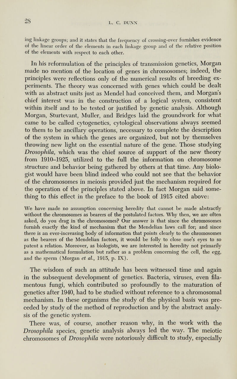 28 L. С. DUXN ing linkage groups; and it states that the frequency of crossing-over furnishes evidence of the hnear order of the elements in each linkage group and of the relative position of the elements with respect to each other. In his reformulation of the principles of transmission genetics, Morgan made no mention of the location of genes in chromosomes; indeed, the principles were reflections only of the numerical results of breeding ex¬ periments. The theory was concerned with genes which could be dealt with as abstract units just as Mendel had conceived them, and Morgan s chief interest was in the construction of a logical system, consistent within itself and to be tested or justified by genetic analysis. Although Morgan, Sturtevant, Muller, and Bridges laid the groundwork for what came to be called cytogenetics, cytological observations always seemed to them to be ancillary operations, necessary to complete the description of the system in which the genes are organized, but not by themselves throwing new light on the essential nature of the gene. Those studying Drosophila, which was the chief source of support of the new theory from 1910-1925, utilized to the fuU the information on chromosome structure and behavior being gathered by others at that time. Any biolo¬ gist would have been blind indeed who could not see that the behavior of the chromosomes in meiosis provided just the mechanism required for the operation of the principles stated above. In fact Morgan said some¬ thing to this effect in the preface to the book of 1915 cited above: We have made no assumption concerning heredity that cannot be made abstractly without the chromosomes as bearers of the postulated factors. Why then, we are often asked, do you drag in the chromosomes? Our answer is that since the chromosomes furnish exactly the kind of mechanism that the Mendelian laws call for; and since there is an ever-increasing body of information that points clearly to the chromosomes as the bearers of the Mendelian factors, it would be folly to close one's eyes to so patent a relation. Moreover, as biologists, we are interested in heredity not primarily as a mathematical formulation but rather as a problem concerning the cell, the egg, and the sperm (Morgan et al., 1915, p. IX). The wisdom of such an attitude has been witnessed time and again in the subsequent development of genetics. Bacteria, viruses, even fila¬ mentous fungi, which contributed so profoundly to the maturation of genetics after 1940, had to be studied without reference to a chromosomal mechanism. In these organisms the study of the physical basis was pre¬ ceded by study of the method of reproduction and by the abstract analy¬ sis of the genetic system. There was, of course, another reason why, in the work with the Drosophila species, genetic analysis always led the way. The meiotic chromosomes of Drosophila were notoriously difficult to study, especially