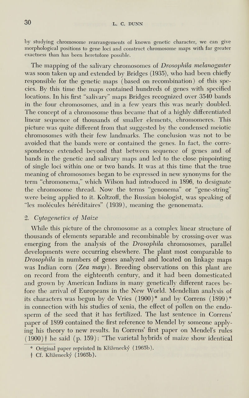 30 L. с. DUNN by studying chromosome rearrangements of known genetic character, we can give morphological positions to gene loci and construct chromosome maps with far greater exactness than has been heretofore possible. The mapping of the sahvary chromosomes of Drosophila melanogaster was soon taken up and extended by Bridges (1935), who had been chiefly responsible for the genetic maps (based on recombination) of this spe¬ cies. By this time the maps contained hundreds of genes with specified locations. In his first salivary maps Bridges recognized over 3540 bands in the four chromosomes, and in a few years this was nearly doubled. The concept of a chromosome thus became that of a highly differentiated linear sequence of thousands of smaller elements, chromomeres. This picture was quite different from that suggested by the condensed meiotic chromosomes with their few landmarks. The conclusion was not to be avoided that the bands were or contained the genes. In fact, the corre¬ spondence extended beyond that between sequence of genes and of bands in the genetic and salivary maps and led to the close pinpointing of single loci within one or two bands. It was at this time that the true meaning of chromosomes began to be expressed in new synonyms for the term chromonema, which Wilson had introduced in 1896, to designate the chromosome thread. Now the terms genonema or gene-string were being applied to it. Koltzoff, the Russian biologist, was speaking of les molécules héréditaires (1939), meaning the genonemata. 2. Cijtogenetics of Maize While this picture of the chromosome as a complex linear structure of thousands of elements separable and recombinable by crossing-over was emerging from the analysis of the Drosophila chromosomes, parallel developments were occurring elsewhere. The plant most comparable to Drosophila in numbers of genes analyzed and located on linkage maps was Indian corn {Zea mays). Breeding observations on this plant are on record from the eighteenth century, and it had been domesticated and grown by American Indians in many genetically different races be¬ fore the arrival of Europeans in the New World. Mendelian analysis of its characters was begun by de Vries ( 1900 ) * and by Correns ( 1899 ) ^ in connection with his studies of xenia, the effect of pollen on the endo¬ sperm of the seed that it has fertilized. The last sentence in Correns' paper of 1899 contained the first reference to Mendel by someone apply¬ ing his theory to new results. In Correns' first paper on Mendel's rules (1900)f he said (p. 159): The varietal hybrids of maize show identical * Original paper reprinted in Krizenecky (1965b). f Cf. Krizenecky (1965b).