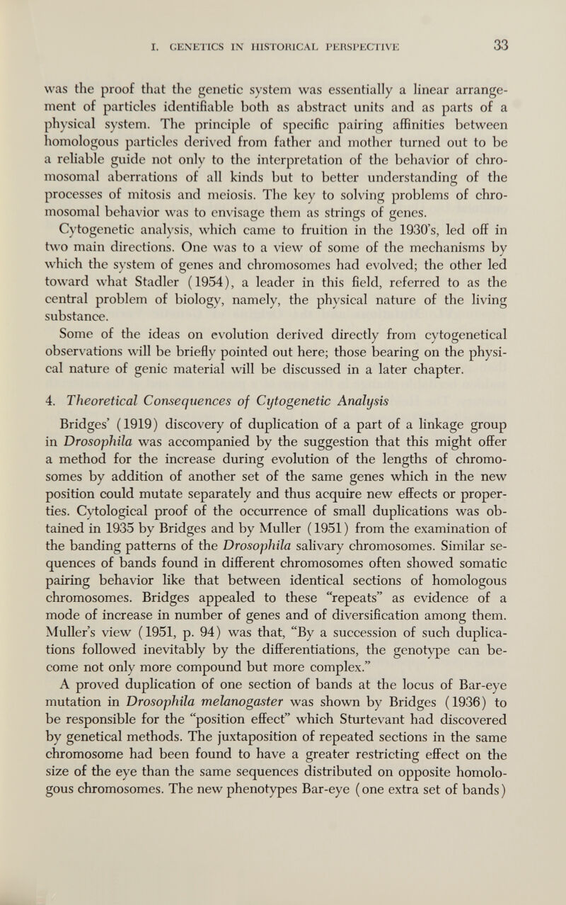 i. c;exktics IX iiisromcAL i'i:h.si>i-;ciivk 33 was the proof that the genetic system was essentially a linear arrange¬ ment of particles identifiable both as abstract units and as parts of a physical system. The principle of specific pairing affinities between homologous particles derived from father and mother turned out to be a reliable guide not only to the interpretation of the behavior of chro¬ mosomal aberrations of all kinds but to better understanding of the processes of mitosis and niciosis. The key to solving problems of chro¬ mosomal behav ior was to envisage them as strings of genes. Cytogenetic analysis, which came to fruition in the 1930's, led off in two main directions. One was to a view of some of the mechanisms by which the s)'stem of genes and chromosomes had evolved; the other led toward what Stadler ( 1954 ), a leader in this field, referred to as the central problem of biology, namely, the physical nature of the living substance. Some of the ideas on evolution derived directly from cytogenetical observations will be briefly pointed out here; those bearing on the physi¬ cal nature of genie material will be discussed in a later chapter. 4. Theoretical Consequences of Cytogenetic Analysis Bridges' (1919) discovery of duplication of a part of a linkage group in Drosophila was accompanied by the suggestion that this might offer a method for the increase during evolution of the lengths of chromo¬ somes by addition of another set of the same genes which in the new position could mutate separately and thus acquire new effects or proper¬ ties. Cytological proof of the occurrence of small duplications was ob¬ tained in 1935 by Bridges and by Müller ( 1951 ) from the examination of the banding patterns of the Drosophila salivary chromosomes. Similar se¬ quences of bands found in different chromosomes often showed somatic pairing behavior like that between identical sections of homologous chromosomes. Bridges appealed to these repeats as evidence of a mode of increase in number of genes and of diversification among them. Muller's view ( 1951, p. 94 ) was that, By a succession of such duplica¬ tions followed inevitably by the differentiations, the genotype can be¬ come not only more compound but more complex. A proved duplication of one section of bands at the locus of Bar-eye mutation in Drosophila melanogaster was shown by Bridges (1936) to be responsible for the position effect which Sturtevant had discovered by genetical methods. The juxtaposition of repeated sections in the same chromosome had been found to have a greater restricting effect on the size of the eye than the same sequences distributed on opposite homolo¬ gous chromosomes. The new phenotypes Bar-eye (one extra set of bands)