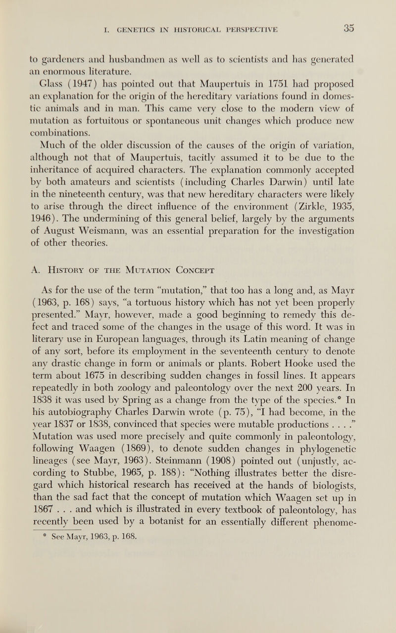 i. genetics in historical perspective 35 to gardeners and husbandmen as well as to scientists and has generated an enormous literature. Glass ( 1947 ) has pointed out that Maupertuis in 1751 had proposed an explanation for the origin of the hereditary variations found in domes- tie animals and in man. This came very close to the modern view of mutation as fortuitous or spontaneous unit changes which produce new combinations. Much of the older discussion of the causes of the origin of variation, although not that of Maupertuis, tacitly assumed it to be due to the inheritance of acquired characters. The explanation commonly accepted by both amateurs and scientists (including Charles Darwin) until late in the nineteenth century, was that new hereditary characters were likely to arise through the direct influence of the en\'ironment (Zirkle, 1935, 1946). The undermining of this general belief, largely by the arguments of August Weismann, was an essential preparation for the investigation of other theories. A. History of the Mutation Concept As for the use of the term mutation, that too has a long and, as Mayr (1963, p. 168) says, a tortuous history which has not yet been properly presented. Mayr, however, made a good beginning to remedy this de¬ fect and traced some of the changes in the usage of this word. It was in literary use in European languages, through its Latin meaning of change of any sort, before its employment in the seventeenth century to denote any drastic change in form or animals or plants. Robert Hooke used the term about 1675 in describing sudden changes in fossil lines. It appears repeatedly in both zoology and paleontology over the next 200 years. In 1838 it was used by Spring as a change from the type of the species.* In his autobiography Charles Darwin wrote (p. 75), I had become, in the year 1837 or 1838, convinced that species were mutable productions . . . Mutation was used more precisely and quite commonly in paleontology, following Waagen (1869), to denote sudden changes in phylogenetic lineages (see Mayr, 1963). Steinmann (1908) pointed out (unjustly, ac¬ cording to Stubbe, 1965, p. 188): Nothing illustrates better the disre¬ gard which historical research has received at the hands of biologists, than the sad fact that the concept of mutation which Waagen set up in 1867 . . . and which is illustrated in every textbook of paleontology, has recently been used by a botanist for an essentially different phenome- * See Mayr, 1963, p. 168.