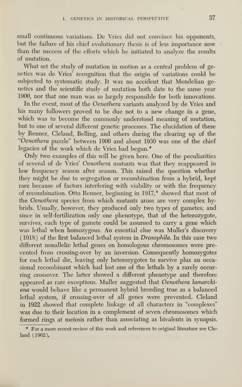 I. GENETICS IN HISTORICAL PERSPECTIVE 37 small continuous variations. De Vrics did not convince his opponents, but the failure of his chief evolutionary thesis is of less importance now than the success of the efforts which he initiated to analyze the results of mutation. What set the study of mutation in motion as a central problem of ge¬ netics was de Vries' recognition that the origin of variations could be subjected to systematic study. It was no accident that Mendelian ge¬ netics and the scientific study of mutation both date to the same year 1900, nor that one man was so largely responsible for both irmovations. In the event, most of the Oenothera variants analyzed by de Vries and his many followers proved to be due not to a new change in a gene, which was to become the commonly understood meaning of mutation, but to one of several different genetic processes. The elucidation of these by Renner, Cleland, Belling, and others during the clearing up of the Oenothera puzzle between 1900 and about 1930 was one of the chief legacies of the work which de Vries had begun.® Only two examples of this will be given here. One of the peculiarities of several of de Vries' Oenothera mutants was that they reappeared in low frequency season after season. This raised the question whether they might be due to segregation or recombination from a hybrid, kept rare because of factors interfering with viability or with the frequency of recombination. Otto Renner, beginning in 1917,** showed that most of the Oenothera species from which mutants arose are very complex hy¬ brids. Usually, however, they produced only two types of gametes; and since in self-fertilization only one phenotype, that of the heterozygote, survives, each type of gamete could be assumed to carry a gene which was lethal when homozygous. An essential clue was Muller's discovery (1918) of the first balanced lethal system in Drosophila. In this case two different nonallelic lethal genes on homologous chromosomes were pre¬ vented from crossing-over by an inversion. Consequently homozygotes for each lethal die, leaving only heterozygotes to survive plus an occa¬ sional recombinant which had lost one of the lethals by a rarely occur¬ ring crossover. The latter showed a different phenotype and therefore appeared as rare exceptions. Muller suggested that Oenothera lamarcki- ana would behave like a permanent hybrid breeding true as a balanced lethal system, if crossing-over of all genes were prevented. Cleland in 1922 showed that complete linkage of all characters in complexes was due to their location in a complement of seven chromosomes which formed rings at meiosis rather than associating as bivalents in synapsis. * For a more recent review of this work and references to original literature see Cle¬ land (1962).