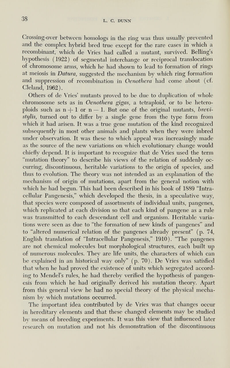 38 L. С. DUNN Crossing-over between homologs in the ring was thus usually prevented and the complex hybrid bred true except for the rare cases in which a recombinant, which de Vries had called a mutant, survived. Belling's hypothesis (1922) of segmental interchange or reciprocal translocation of chromosome arms, which he had shown to lead to formation of rings at meiosis in Datura, suggested the mechanism by which ring formation and suppression of recombination in Oenothera had come about (cf. Cleland, 1962). Others of de Vries' mutants proved to be due to duplication of whole chromosome sets as in Oenothera gigas, a tetraploid, or to be hetero- ploids such as n + 1 or n — 1. But one of the original mutants, brevi- stylis, turned out to differ by a single gene from the type form from which it had arisen. It was a true gene mutation of the kind recognized subsequently in most other animals and plants when they were inbred under observation. It was these to which appeal was increasingly made as the source of the new variations on which evolutionary change would chiefly depend. It is important to recognize that de Vries used the term mutation theory to describe his views of the relation of suddenly oc¬ curring, discontinuous, heritable variations to the origin of species, and thus to evolution. The theory was not intended as an explanation of the mechanism of origin of mutations, apart from the general notion with which he had begun. This had been described in his book of 1889 Intra¬ cellular Pangenesis, which developed the thesis, in a speculative way, that species were composed of assortments of individual units, pangenes, which replicated at each division so that each kind of pangene as a rule was transmitted to each descendant cell and organism. Heritable varia¬ tions were seen as due to the formation of new kinds of pangenes and to altered numerical relation of the pangenes already present (p. 74, English translation of Intracellular Pangenesis, 1910). The pangenes are not chemical molecules but morphological structures, each built up of numerous molecules. They are life units, the characters of which can be explained in an historical way only (p. 70). De Vries was satisfied that when he had proved the existence of units which segregated accord¬ ing to Mendel's rules, he had thereby verified the hypothesis of pangen¬ esis from which he had originally derived his mutation theory. Apart from this general view he had no special theory of the physical mecha¬ nism by which mutations occurred. The important idea contributed by de Vries was that changes occur in hereditary elements and that these changed elements may be studied by means of breeding experiments. It was this view that influenced later research on mutation and not his demonstration of the discontinuous