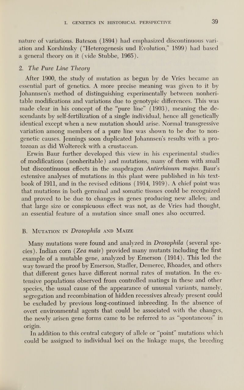 I. GENETICS IN HISTORICAL PERSPECTIVE 39 nature of N ariations. Bateson (1894) had emphasized diseontinuous vari¬ ation and Korshinsky ( Hetcrogenesis und Evolution, 1899) had based a general theory on it (vide Stubbe, 1965). 2. The Pure Line Theory After 1900, the study of mutation as begun by de Vries became an essential part of genetics. A more precise meaning was given to it by Johannsen's method of distinguishing experimentally between nonheri- table modifications and variations due to genotypic differences. This was made clear in his concept of the pure line (1903), meaning the de¬ scendants by self-fertilization of a single individual, hence all genetically identical except when a new mutation should arise. Normal transgressive \4iriation among members of a pure line was shown to be due to non- genetic causes. Jennings soon duplicated Johannsen's results with a pro¬ tozoan as did Woltereck with a crustacean. Erwin Baur further developed this view in his experimental studies of modifications ( nonheritable ) and mutations, many of them with small but discontinuous effects in the snapdragon Antirrhinum majus. Baur's extensive analyses of mutations in this plant were published in his text¬ book of 1911, and in the revised editions (1914, 1919). A chief point was that mutations in both germinal and somatic tissues could be recognized and proved to be due to changes in genes producing new alleles; and that large size or conspicuous effect was not, as de Vries had thought, an essential feature of a mutation since small ones also occurred. B. Mutation in Drosophila and Maize Many mutations were found and analyzed in Drosophila ( several spe¬ cies ). Indian corn ( Zea mais ) provided many mutants including the first example of a mutable gene, analyzed by Emerson (1914). This led the way toward the proof by Emerson, Stadler, Demerec, Rhoades, and others that different genes have different normal rates of mutation. In the ex¬ tensive populations observed from controlled matings in these and other species, the usual cause of the appearance of unusual variants, namely, segregation and recombination of hidden récessives already present could be excluded by previous long-continued inbreeding. In the absence of overt environmental agents that could be associated with the changes, the newly arisen gene forms came to be referred to as spontaneous in origin. In addition to this central category of allele or point mutations which could be assigned to individual loci on the linkage maps, the breeding