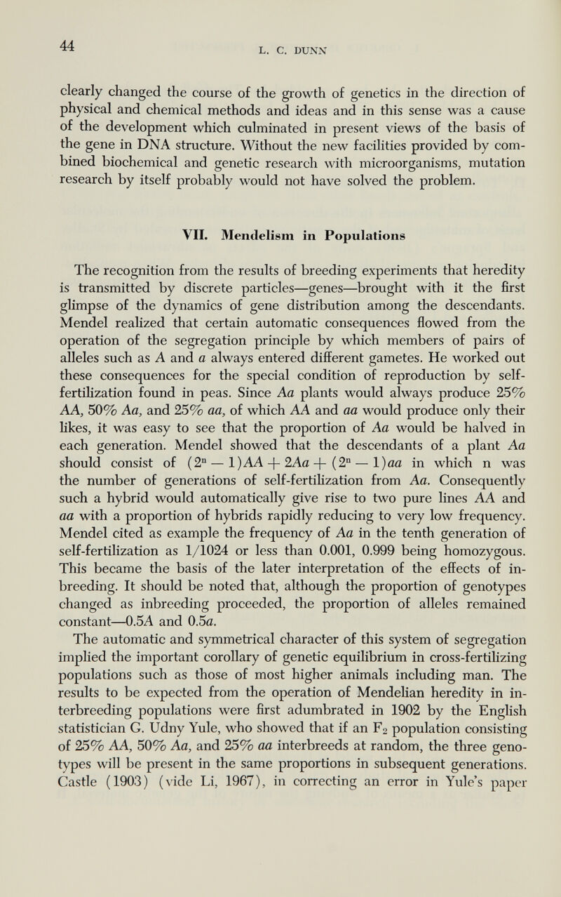 44 L. С. DUNN clearly changed the course of the growth of genetics in the direction of physical and chemical methods and ideas and in this sense was a cause of the development which culminated in present views of the basis of the gene in DNA structure. Without the new facilities provided by com¬ bined biochemical and genetic research with microorganisms, mutation research by itself probably would not have solved the problem. VII. Mendelism in Populations The recognition from the results of breeding experiments that heredity is transmitted by discrete particles—genes—brought with it the first glimpse of the dynamics of gene distribution among the descendants. Mendel realized that certain automatic consequences flowed from the operation of the segregation principle by which members of pairs of alleles such as A and a always entered different gametes. He worked out these consequences for the special condition of reproduction by self- fertilization found in peas. Since Aa plants would always produce 25% AA, 50% Aa, and 25% aa, of which AA and aa would produce only their likes, it was easy to see that the proportion of Aa would be halved in each generation. Mendel showed that the descendants of a plant Aa should consist of (2° — 1)AA-f-2Aa(2 — l)aa in which n was the number of generations of self-fertilization from Aa. Consequently such a hybrid would automatically give rise to two pure lines AA and aa with a proportion of hybrids rapidly reducing to very low frequency. Mendel cited as example the frequency of Aa in the tenth generation of self-fertilization as 1/1024 or less than 0.001, 0.999 being homozygous. This became the basis of the later interpretation of the effects of in¬ breeding. It should be noted that, although the proportion of genotypes changed as inbreeding proceeded, the proportion of alleles remained constant—0.5A and 0.5a. The automatic and symmetrical character of this system of segregation implied the important corollary of genetic equilibrium in cross-fertilizing populations such as those of most higher animals including man. The results to be expected from the operation of Mendelian heredity in in¬ terbreeding populations were first adumbrated in 1902 by the English statistician G. Udny Yule, who showed that if an F2 population consisting of 25% AA, 50% Aa, and 25% aa interbreeds at random, the three geno¬ types will be present in the same proportions in subsequent generations. Castle (1903) (vide Li, 1967), in correcting an error in Yule's paper