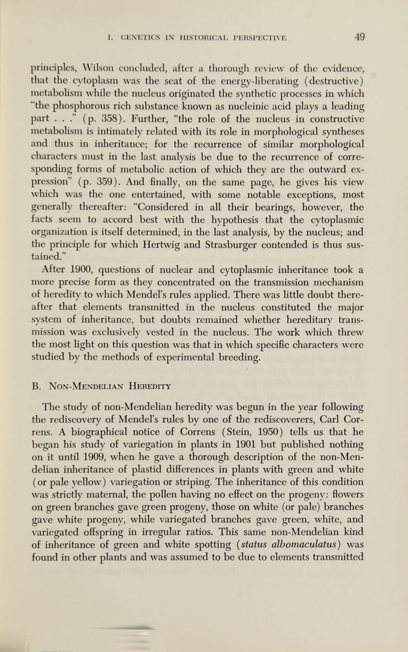 i. cenetics in lllstoiucal геп8рест1уе 49 principles, Wilson conc'ludocl, after u thorough review of the evidence, that the e)'toplasm was the seat of the energy-liberating (destructive) metabolism while the nucleus originated the synthetic processes in which the phosphorous rich substance known as nucleinic acid plays a leading part . . (p. 358). Further, the role of the nucleus in constructive metabolism is intimately related with its role in morphological syntheses and thus in inheritance; for the recurrence of similar morphological characters must in the last analysis be due to the recurrence of corre¬ sponding forms of metabolic action of which they are the outward ex¬ pression (p. 359). And finally, on the same page, he gives his view which was the one entertained, with some notable exceptions, most generally thereafter: Considered in all their bearings, however, the facts seem to accord best with the hypothesis that the cytoplasmic organization is itself determined, in the last analysis, by the nucleus; and the principle for which Hertwig and Strasburger contended is thus sus¬ tained. After 1900, questions of nuclear and cytoplasmic inheritance took a more precise form as they concentrated on the transmission mechanism of heredity to which Mendel's rules applied. There was little doubt there¬ after that elements transmitted in the nucleus constituted the major system of inheritance, but doubts remained whether hereditary trans¬ mission was exclusively vested in the nucleus. The work which threw the most light on this question was that in which specific characters were studied by the methods of experimental breeding. B. Non-Mendelian Heredity The study of non-Mendelian heredity was begun in the year following the rediscovery of Mendel's rules by one of the rediseoverers, Carl Cor- rens. A biographical notice of Correns (Stein, 1950) tells us that he began his study of variegation in plants in 1901 but published nothing on it until 1909, when he gave a thorough description of the non-Men¬ delian inheritance of plastid diflFerences in plants with green and white (or pale yellow) variegation or striping. The inheritance of this condition was strictly maternal, the pollen having no effect on the progeny: flowers on green branches gave green progeny, those on white (or pale) branches gave white progeny, while variegated branches gave green, white, and variegated offspring in irregular ratios. This same non-Mendelian kind of inheritance of green and white spotting {status albomaculatus) was found in other plants and was assumed to be due to elements transmitted