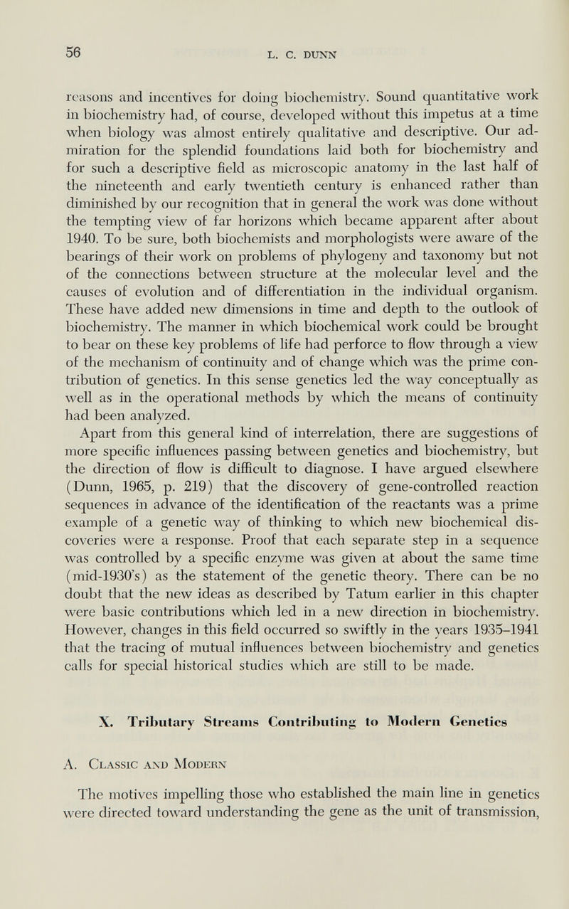 56 L. с. dunn reasons and incentives for doing biochemistry. Sound quantitative work in biochemistry had, of course, developed without this impetus at a time when biology was almost entirely qualitative and descriptive. Our ad¬ miration for the splendid foundations laid both for biochemistry and for such a descriptive field as microscopic anatomy in the last half of the nineteenth and early twentieth century is enhanced rather than diminished by our recognition that in general the work was done without the tempting view of far horizons which became apparent after about 1940. To be sure, both biochemists and morphologists were aware of the bearings of their work on problems of phylogeny and taxonomy but not of the connections between structure at the molecular level and the causes of evolution and of differentiation in the individual organism. These have added new dimensions in time and depth to the outlook of biochemistry. The manner in which biochemical work could be brought to bear on these key problems of life had perforce to flow through a view of the mechanism of continuity and of change which was the prime con¬ tribution of genetics. In this sense genetics led the way conceptually as well as in the operational methods by which the means of continuity had been analyzed. Apart from this general kind of interrelation, there are suggestions of more specific influences passing between genetics and biochemistry, but the direction of flow is diflicult to diagnose. I have argued elsewhere (Dunn, 1965, p. 219) that the discovery of gene-controlled reaction sequences in advance of the identification of the reactants was a prime example of a genetic way of thinking to which new biochemical dis¬ coveries were a response. Proof that each separate step in a sequence was controlled by a specific enzyme was given at about the same time (mid-1930's) as the statement of the genetic theory. There can be no doubt that the new ideas as described by Tatum earlier in this chapter were basic contributions which led in a new direction in biochemistry. However, changes in this field occurred so swiftly in the years 193.5-1941 that the tracing of mutual influences between biochemistry and genetics calls for special historical studies which are still to be made. X. Tributary Streams Contributing to Modern Genetics A. Classic and Modern The motives impelling those who established the main line in genetics were directed toward understanding the gene as the unit of transmission.