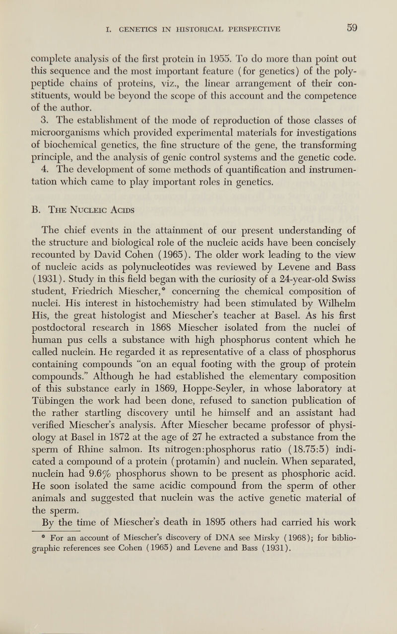 i. genetics in historical perspective 59 complete analysis of the first protein in 1955. To do more than point out tills sequence and the most important feature (for genetics) of the poly¬ peptide chains of proteins, viz., the linear arrangement of their con¬ stituents, would be bo)'ond the scope of this account and the competence of the author. 3. The establishment of the mode of reproduction of those classes of microorganisms which provided experimental materials for investigations of biochemical genetics, the fine structure of the gene, the transforming principle, and the analysis of genie control systems and the genetic code. 4. The development of some methods of quantification and instrumen¬ tation which came to play important roles in genetics. B. The Nucleic Acids The chief events in the attainment of our present understanding of the structure and biological role of the nucleic acids have been concisely recounted by David Cohen (1965). The older work leading to the view of nucleic acids as polynucleotides was reviewed by Levene and Bass ( 1931 ). Study in this field began with the curiosity of a 24-year-old Swiss student, Friedrich Miescher,*^ concerning the chemical composition of nuclei. His interest in histochemistry had been stimulated by Wilhelm His, the great histologist and Miescher's teacher at Basel. As his first postdoctoral research in 1868 Miescher isolated from the nuclei of human pus cells a substance vdth high phosphorus content which he called nuclein. He regarded it as representative of a class of phosphorus containing compounds on an equal footing with the group of protein compounds. Although he had established the elementary composition of this substance early in 1869, Hoppe-Seyler, in whose laboratory at Tübingen the work had been done, refused to sanction publication of the rather startling discovery until he himself and an assistant had verified Miescher's analysis. After Miescher became professor of physi¬ ology at Basel in 1872 at the age of 27 he extracted a substance from the sperm of Rhine salmon. Its nitrogen:phosphorus ratio (18.75:5) indi¬ cated a compound of a protein (protamin) and nuclein. When separated, nuclein had 9.6% phosphorus shown to be present as phosphoric acid. He soon isolated the same acidic compound from the sperm of other animals and suggested that nuclein was the active genetic material of the sperm. By the time of Miescher's death in 1895 others had carried his work ^ For an account of Miescher's discovery of DNA see Mirsky (1968); for biblio¬ graphic references see Cohen (1965) and Levene and Bass (1931).