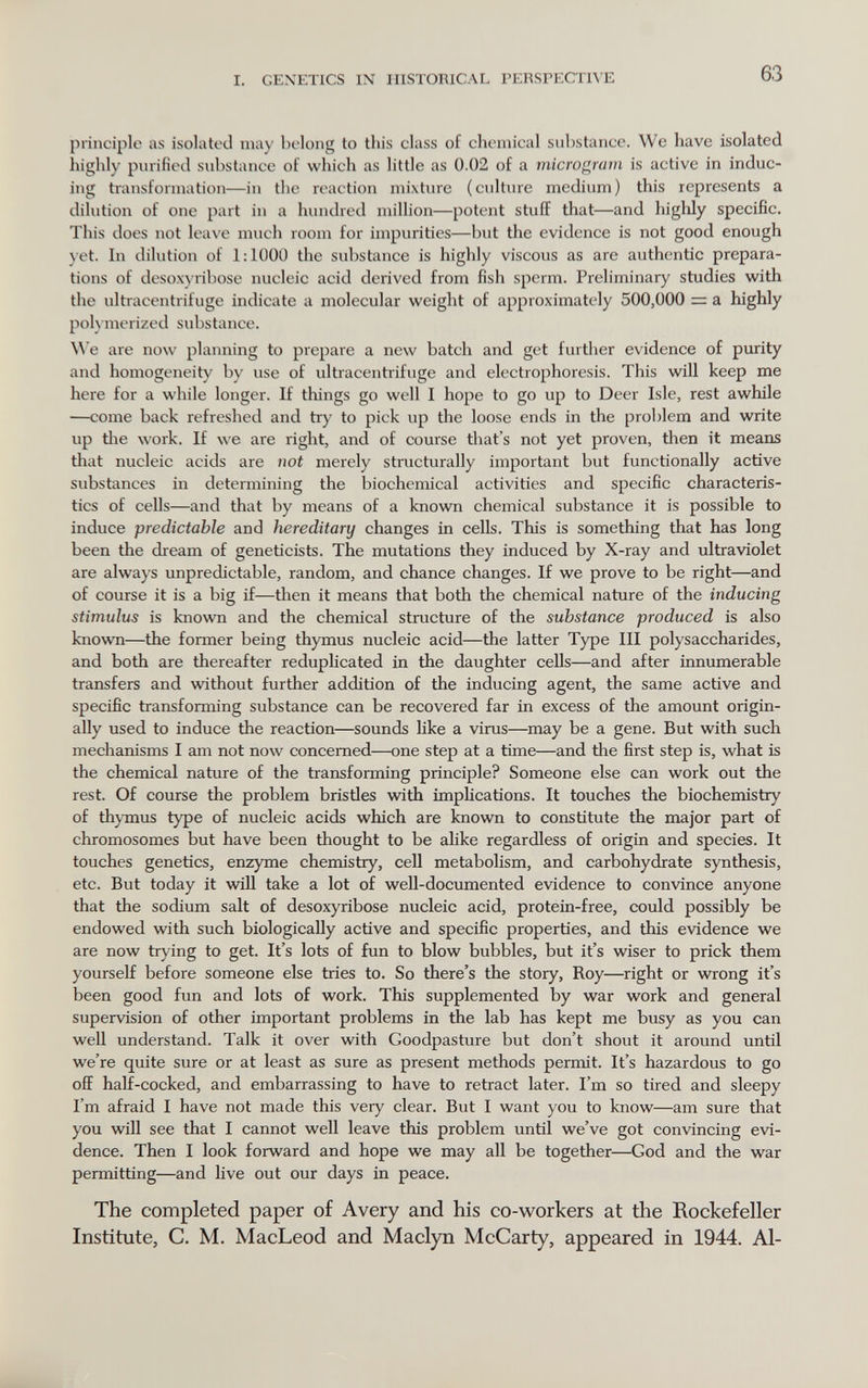 I. GEXETICS IN HISTORICAL PERSPECTIVE 63 principle as isolated may belong to this class of chemical substance. We have isolated highly purified substance of which as little as 0.02 of a microgram is active in induc¬ ing transformation—in the reaction mixture (culture medium) this represents a dilution of one part in a hundred million—potent stuff that—and highly specific. This does not leave much room for impurities—but the evidence is not good enough yet. In dilution of 1:1000 the substance is highly viscous as are authentic prepara¬ tions of desoxyribose nucleic acid derived from fish sperm. Preliminary studies vs^ith the ultracentrifuge indicate a molecular weight of approximately 500,000 = a highly poh merized substance. We are now planning to prepare a new batch and get further evidence of purity and homogeneity by use of ultracentrifuge and electrophoresis. This will keep me here for a while longer. If things go well I hope to go up to Deer Isle, rest awhile —come back refreshed and try to pick up the loose ends in the problem and write up tlie work. If we are right, and of course that's not yet proven, then it means that nucleic acids are not merely structurally important but functionally active substances in determining the biochemical activities and specific characteris¬ tics of cells—and that by means of a known chemical substance it is possible to induce predictable and hereditary changes in cells. This is something that has long been the dream of geneticists. The mutations they induced by X-ray and ultraviolet are always unpredictable, random, and chance changes. If we prove to be right—and of course it is a big if—then it means that both the chemical nature of the inducing stimulus is knovra and the chemical structure of the substance produced is also known—the former being thymus nucleic acid—the latter Type III polysaccharides, and both are thereafter reduplicated in the daughter cells—and after innumerable transfers and without further addition of the inducing agent, the same active and specific transforming substance can be recovered far in excess of the amount origin¬ ally used to induce the reaction—sounds like a virus—may be a gene. But with such mechanisms I am not now concerned—one step at a time—and the first step is, what is the chemical nature of the transforming principle? Someone else can work out the rest. Of course the problem bristles vdth implications. It touches the biochemistry of thymus type of nucleic acids which are known to constitute the major part of chromosomes but have been thought to be alike regardless of origin and species. It touches genetics, enzyme chemistry, cell metabolism, and carbohydrate synthesis, etc. But today it will take a lot of well-documented evidence to convince anyone that the sodium salt of desoxyribose nucleic acid, protein-free, could possibly be endowed with such biologically active and specific properties, and this evidence we are now trying to get. It's lots of fun to blow bubbles, but it's wiser to prick them yourself before someone else tries to. So there's the story, Roy—right or wrong it's been good fun and lots of work. This supplemented by war work and general supervision of other important problems in the lab has kept me busy as you can well understand. Talk it over with Goodpasture but don't shout it around until we're quite sure or at least as sure as present methods permit. It's hazardous to go off half-cocked, and embarrassing to have to retract later. I'm so tired and sleepy I'm afraid I have not made this very clear. But I want you to know—am sure that you will see that I cannot well leave this problem until we've got convincing evi¬ dence. Then I look forward and hope we may all be together—God and the war permitting—and live out our days in peace. The completed paper o£ Avery and his co-workers at the Rockefeller Institute, C. M. MacLeod and Maclyn McCarty, appeared in 1944. Al-