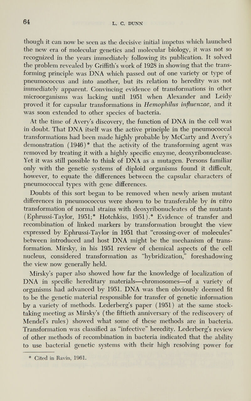 64 L. С. DUNN though it can now be seen as the decisive initial impetus which launched the new era of molecular genetics and molecular biology, it was not so recognized in the years immediately following its publication. It solved the problem revealed by Griffith's work of 1928 in showing that the trans¬ forming principle was DNA which passed out of one variety or type of pneumococcus and into another, but its relation to heredity was not immediately apparent. Convincing evidence of transformations in other microorganisms was lacking until 1951 when Alexander and Leidy proved it for capsular transformations in Hemophilus influenzae, and it was soon extended to other species of bacteria. At the time of Avery's discovery, the function of DNA in the cell was in doubt. That DNA itself was the active principle in the pneumococcal transformations had been made highly probable by McCarty and Avery's demonstration (1946)* that the activity of the transforming agent was removed by treating it with a highly specific enzyme, deox}'ribonuclease. Yet it was still possible to think of DNA as a mutagen. Persons familiar only with the genetic systems of diploid organisms found it difficult, however, to equate the differences between the capsular characters of pneumococcal types with gene differences. Doubts of this sort began to be removed when newly arisen mutant differences in pneumococcus were shown to be transferable by in vitro transformation of normal strains with deoxyribonucleates of the mutants (Ephrussi-Taylor, 1951;* Hotchkiss, 1951).* Evidence of transfer and recombination of Hnked markers by transformation brought the view expressed by Ephrussi-Taylor in 1951 that crossing-over of molecules between introduced and host DNA might be the mechanism of trans¬ formation. Mirsky, in his 1951 review of chemical aspects of the cell nucleus, considered transformation as hybridization, foreshadowing the view now generally held. Mirsky's paper also showed how far the knowledge of localization of DNA in specific hereditary materials—chromosomes—of a variety of organisms had advanced by 1951. DNA was then obviously deemed fit to be the genetic material responsible for transfer of genetic information by a variety of methods. Lederberg's paper (1951) at the same stock¬ taking meeting as Mirsky's (the fiftieth anniversary of the rediscovery of Mendel's rules) showed what some of these methods are in bacteria. Transformation was classified as infective heredity. Lederberg's review of other methods of recombination in bacteria indicated that the ability to use bacterial genetic systems with their high resolving power for * Cited in Ravin, 1961.