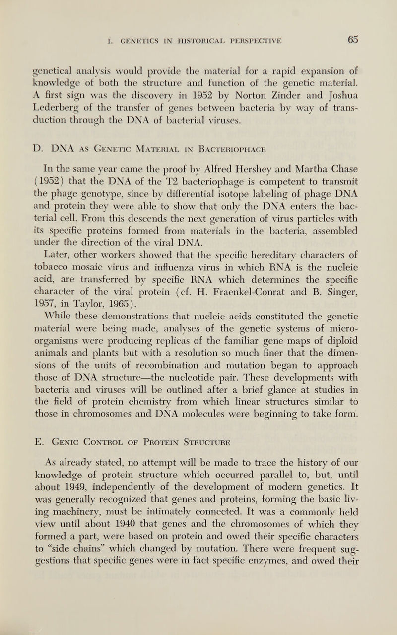 i. genetics in historical i'ehsi'ective 65 genctical anah sis would pro\'iclc the material for a rapid expansion of knowledge of both the striieture and function of the genetic material. A first sign was the disco\'ery in 1952 by Norton Zinder and Joshua Lederberg of the transfer of genes between bacteria by way of trans¬ duction through the DNA of bacterial \'iruses. D. DNA as Сехепс Material ix Bacteriophage In the same year came the proof by Alfred Hershey and Martha Chase (1952) that the DNA of the T2 bacteriophage is competent to transmit the phage genotype, since by differential isotope labeling of phage DNA and protein they were able to show that only the DNA enters the bac¬ terial cell. From this descends the next generation of virus particles with its specific proteins formed from materials in the bacteria, assembled under the direction of the viral DNA. Later, other workers showed that the specific hereditary characters of tobacco mosaic \irus and influenza virus in which RNA is the nucleic acid, are transferred by specific RNA which determines the specific character of the viral protein (cf. H. Fraenkel-Conrat and B. Singer, 1957, in Taylor, 1965). While these demonstrations that nucleic acids constituted the genetic material were being made, analyses of the genetic systems of micro¬ organisms were producing replicas of the familiar gene maps of diploid animals and plants but with a resolution so much finer that the dimen¬ sions of the units of recombination and mutation began to approach those of DNA structure—the nucleotide pair. These developments with bacteria and viruses will be outlined after a brief glance at studies in the field of protein chemistry from which linear structures similar to those in chromosomes and DNA molecules were beginning to take form. E. Genic Control of Protein Structure As already stated, no attempt will be made to trace the history of our knowledge of protein structure which occurred parallel to, but, until about 1949, independently of the development of modern genetics. It was generally recognized that genes and proteins, forming the basic liv¬ ing machinery, must be intimately connected. It was a commonly held view until about 1940 that genes and the chromosomes of which they formed a part, were based on protein and owed their specific characters to side chains which changed by mutation. There were frequent sug¬ gestions that specific genes were in fact specific enzymes, and owed their