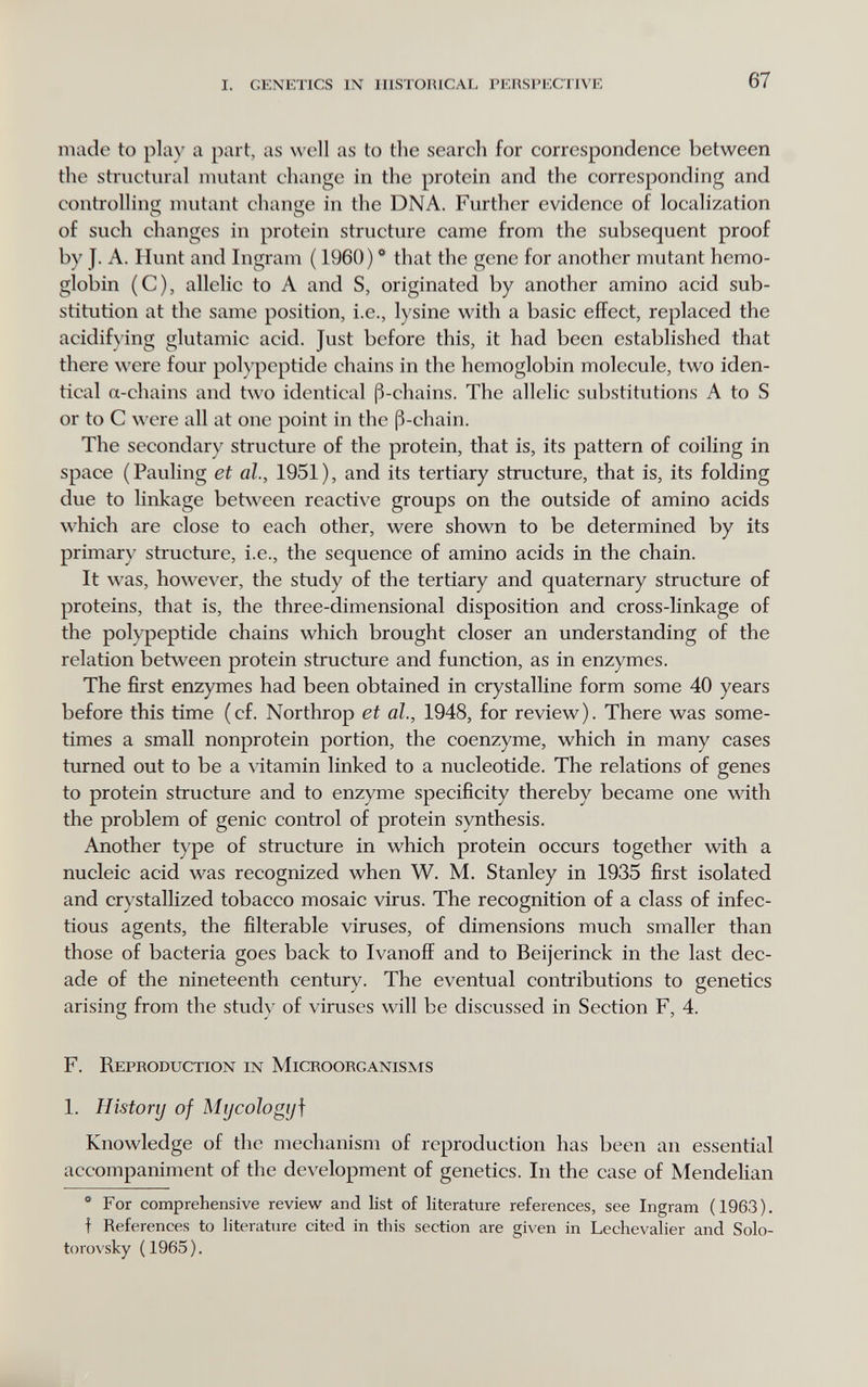 I. CENKTICS IN mSTOHlCAL PKHSI'KC;UVF, 67 made to play a part, as well as to the search for correspondence between the structural mutant change in the protein and the corresponding and controlling mutant change in the DNA. Further evidence of localization of such changes in protein structure came from the subsequent proof by J. A. Hunt and Ingram ( 1960) * that the gene for another mutant hemo¬ globin (C), allelic to A and S, originated by another amino acid sub¬ stitution at the same position, i.e., lysine with a basic effect, replaced the acidify ing glutamic acid. Just before this, it had been established that there were four polypeptide chains in the hemoglobin molecule, two iden¬ tical a-chains and two identical ß-chains. The allelic substitutions A to S or to С were all at one point in the ß-chain. The secondary structure of the protein, that is, its pattern of coiling in space (Pauling et al., 1951), and its tertiary structure, that is, its folding due to linkage between reactive groups on the outside of amino acids which are close to each other, were shown to be determined by its primary structure, i.e., the sequence of amino acids in the chain. It was, however, the study of the tertiary and quaternary structure of proteins, that is, the three-dimensional disposition and cross-linkage of the polypeptide chains which brought closer an understanding of the relation betsveen protein structure and function, as in enzymes. The first enzymes had been obtained in crystalline form some 40 years before this time (cf. Northrop et al., 1948, for review). There was some¬ times a small nonprotein portion, the coenzyme, which in many cases turned out to be a vitamin linked to a nucleotide. The relations of genes to protein structure and to enzyme specificity thereby became one with the problem of genie control of protein synthesis. Another type of structure in which protein occurs together with a nucleic acid was recognized when W. M. Stanley in 1935 first isolated and crystallized tobacco mosaic virus. The recognition of a class of infec¬ tious agents, the filterable viruses, of dimensions much smaller than those of bacteria goes back to Ivanoff and to Beijerinck in the last dec¬ ade of the nineteenth century. The eventual contributions to genetics arising from the study of viruses will be discussed in Section F, 4. F. Reproduction in Microorganisms 1. History of Mijcologij\ Knowledge of the mechanism of reproduction has been an essential accompaniment of the development of genetics. In the case of Mendelian ** For comprehensive review and list of literature references, see Ingram (1963). f References to literature cited in this section are given in Lechevalier and Solo- torovsky (1965).