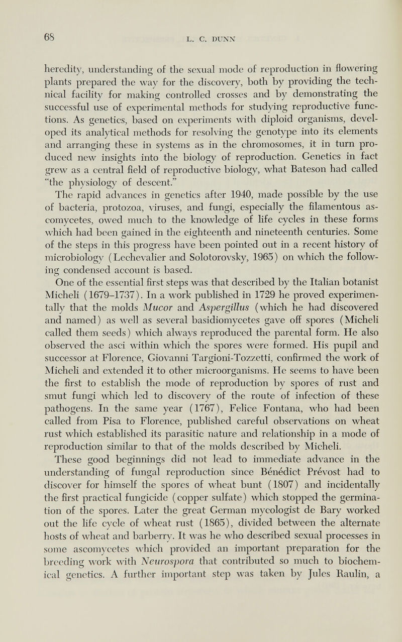 68 L. С. DUXN heredity, understanding of the sexual mode of reproduction in flowering plants prepared the way for the discovery, both by providing the tech¬ nical facility for making controlled crosses and by demonstrating the successful use of experimental methods for studying reproductive func¬ tions. As genetics, based on experiments with diploid organisms, devel¬ oped its analytical methods for resolving the genotype into its elements and arranging these in systems as in the chromosomes, it in turn pro¬ duced new insights into the biology of reproduction. Genetics in fact grew as a central field of reproductive biology, what Bateson had called the physiology of descent. The rapid advances in genetics after 1940, made possible by the use of bacteria, protozoa, viruses, and fungi, especially the filamentous as- comycetes, owed much to the knowledge of life cycles in these forms which had been gained in the eighteenth and nineteenth centuries. Some of the steps in this progress have been pointed out in a recent history of microbiologv (Lechevalier and Solotorovsky, 1965) on which the follow¬ ing condensed account is based. One of the essential first steps was that described by the Italian botanist Micheli (1679-1737). In a work published in 1729 he proved experimen¬ tally that the molds Mucor and Aspergillus (which he had discovered and named) as well as several basidiomycetes gave off spores (Micheli called them seeds) which always reproduced the parental form. He also observed the asci within which the spores were formed. His pupil and successor at Florence, Giovanni Targioni-Tozzetti, confirmed the work of Micheli and extended it to other microorganisms. He seems to have been the first to establish the mode of reproduction by spores of rust and smut fungi which led to discovery of the route of infection of these pathogens. In the same year (1767), Felice Fontana, who had been called from Pisa to Florence, published careful observations on wheat rust which established its parasitic nature and relationship in a mode of reproduction similar to that of the molds described by Micheli. These good beginnings did not lead to immediate ad^^ance in the understanding of fungal reproduction since Bénédict Prévost had to discover for himself the spores of wheat bunt ( 1807 ) and incidentally the first practical fungicide ( copper sulfate ) which stopped the germina¬ tion of the spores. Later the great German mycologist de Вагу worked out the life cycle of wheat rust (1865), divided between the alternate hosts of wheat and barberrv. It was he who described sexual processes in some ascom)'cetes which provided an important preparation for the breeding work with Neurospora that contributed so much to biochem¬ ical genetics. A further important step was taken by Jules Raulin, a