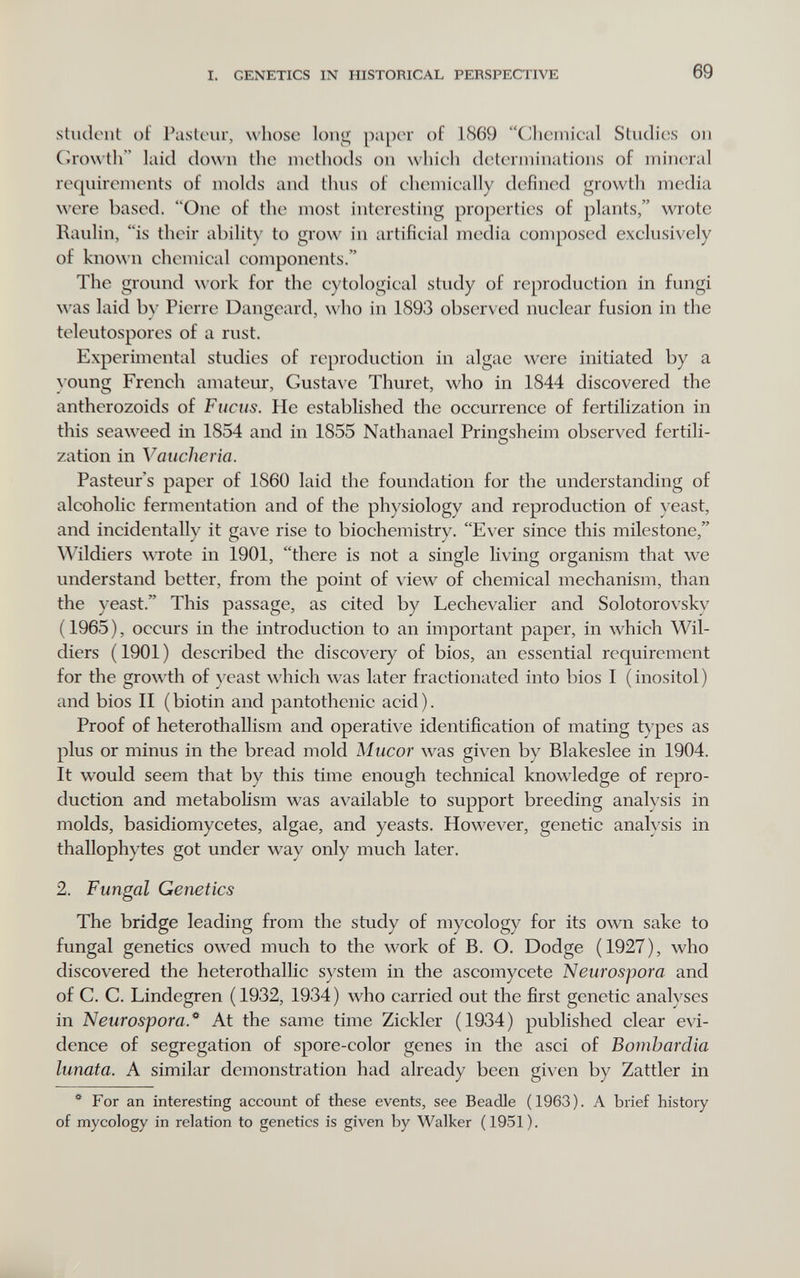 I. GENETICS IN HISTORICAL PERSPECTIVE 69 stuclcnt of Paslciir, whose long paper of 1869 (^icmical Studi4;s oii Cro\\tli'' laid do\\'ii the methods on whieh diîterminations of mineral requirements of molds and thus of chemieally defined growth media were based. One of the most interesting properties of plants, wrote Raulin, is their ability to grow in artifieial media eomposed exclusively of known ehemieal eomponents. The ground ^^'ork for the eytologieal study of reproduction in fungi was laid bv Pierre Dangeard, who in 1893 observed nuclear fusion in the teleutospores of a rust. Experimental studies of reproduction in algae were initiated by a }oung French amateur, Gusta\'e Thuret, who in 1844 discovered the antherozoids of Fucus. He established the occurrence of fertilization in this seaweed in 1854 and in 1855 Nathanael Pringsheim observed fertili¬ zation in Vauclieria. Pasteur's paper of 1860 laid the foundation for the understanding of alcoholic fermentation and of the physiology and reproduction of yeast, and incidentally it gave rise to biochemistry. Ever since this milestone, Wildiers wrote in 1901, there is not a single living organism that we understand better, from the point of view of chemical mechanism, than the yeast. This passage, as cited by Lechevalier and Solotorovsky (1965), occurs in the introduction to an important paper, in whieh Wil¬ diers (1901) described the discovery of bios, an essential requirement for the growth of }'east whieh was later fractionated into bios 1 (inositol) and bios II ( biotin and pantothenic acid ). Proof of heterothallism and operative identification of mating t)'pes as plus or minus in the bread mold Mucor w^as given by Blakeslee in 1904. It would seem that by this time enough technical knowledge of repro¬ duction and metabolism was available to support breeding analysis in molds, basidiomyeetes, algae, and yeasts. However, genetic analysis in thallophytes got under way only much later. 2. Fungal Genetics The bridge leading from the study of mycology for its own sake to fungal genetics owed much to the work of B. O. Dodge (1927), who discovered the heterothallie system in the aseomycete Neurospora and of C. C. Lindegren (1932, 1934) who carried out the first genetic analyses in Neurospora.** At the same time Zickler (1934) published clear evi¬ dence of segregation of spore-color genes in the asci of Bomhardia lunata. A similar demonstration had already been given by Zattler in * For an interesting account of these events, see Beadle (1963). A brief history of mycology in relation to genetics is given by Walker (1951).