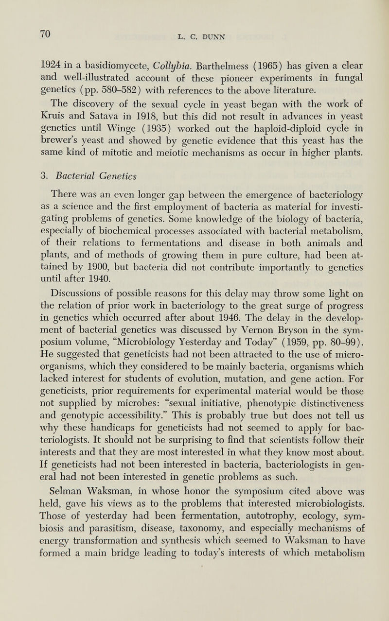 L. с. DUNN 1924 in a basidiomycete, Collyhia. Barthelmess (1965) has given a clear and well-illustrated account of these pioneer experiments in fungal genetics (pp. 580-582) with references to the above Hterature. The discovery of the sexual cycle in yeast began with the work of Kruis and Satava in 1918, but this did not result in advances in yeast genetics until Winge (1935) worked out the haploid-diploid cycle in brewer's yeast and showed by genetic evidence that this yeast has the same kind of mitotic and meiotic mechanisms as occur in higher plants. 3. Bacterial Genetics There was an even longer gap between the emergence of bacteriology as a science and the first employment of bacteria as material for investi¬ gating problems of genetics. Some knowledge of the biology of bacteria, especially of biochemical processes associated with bacterial metabolism, of their relations to fermentations and disease in both animals and plants, and of methods of growing them in pure culture, had been at¬ tained by 1900, but bacteria did not contribute importantly to genetics until after 1940. Discussions of possible reasons for this delay may throw some light on the relation of prior work in bacteriology to the great surge of progress in genetics which occurred after about 1946. The delay in the develop¬ ment of bacterial genetics was discussed by Vernon Bryson in the sym¬ posium volume, Microbiology Yesterday and Today (1959, pp. 80-99). He suggested that geneticists had not been attracted to the use of micro¬ organisms, which they considered to be mainly bacteria, organisms which lacked interest for students of evolution, mutation, and gene action. For geneticists, prior requirements for experimental material would be those not supplied by microbes: sexual initiative, phenotypic distinctiveness and genotypic accessibility. This is probably true but does not tell us why these handicaps for geneticists had not seemed to apply for bac¬ teriologists. It should not be surprising to find that scientists follow their interests and that they are most interested in what they know most about. If geneticists had not been interested in bacteria, bacteriologists in gen¬ eral had not been interested in genetic problems as such. Selman Waksman, in whose honor the symposium cited above was held, gave his views as to the problems that interested microbiologists. Those of yesterday had been fei*mentation, autotrophy, ecology, sym¬ biosis and parasitism, disease, taxonomy, and especially mechanisms of energy transformation and synthesis which seemed to Waksman to have formed a main bridge leading to today's interests of which metabolism