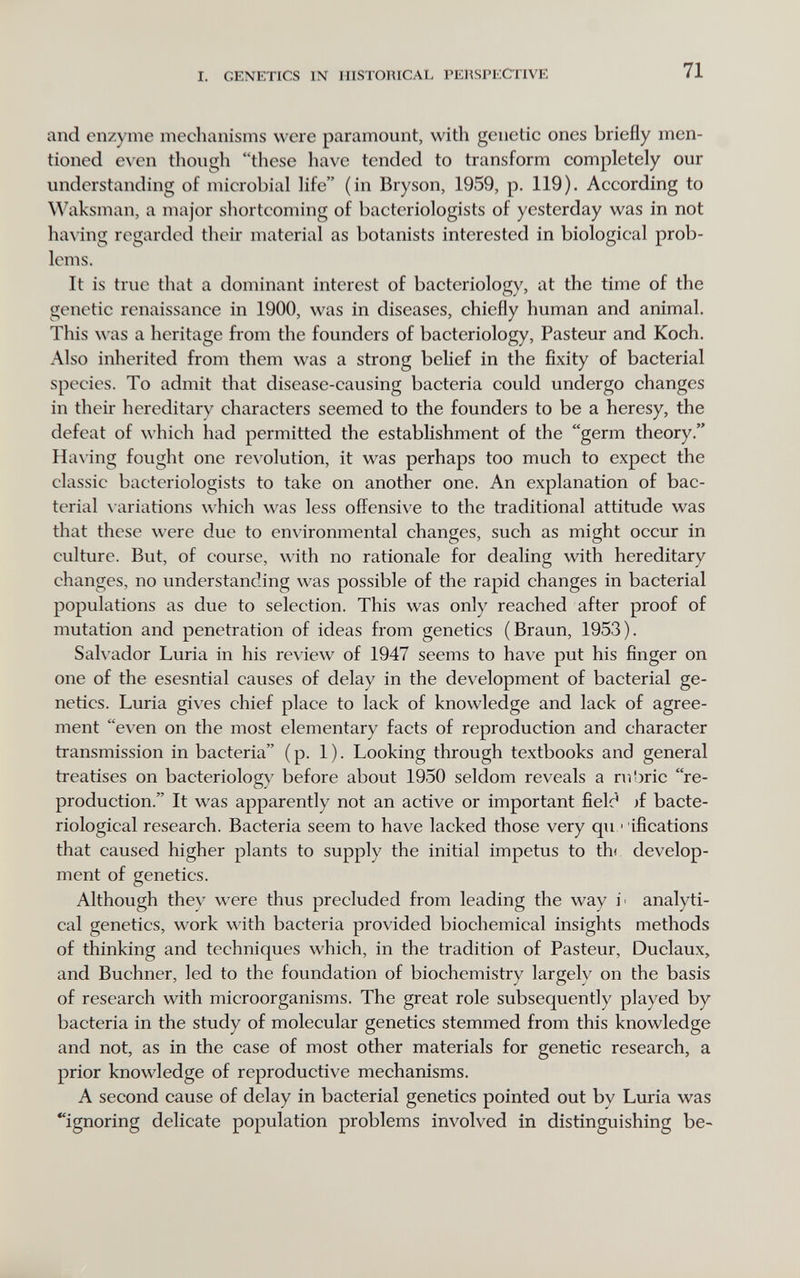 I. GENETICS IN HISTORICAL PERSPECTIVE 71 and enzyme mechanisms were paramount, with genetic ones briefly men¬ tioned e\'en though these have tended to transform completely our understanding of microbial life (in Bryson, 1959, p. 119). According to Waksman, a major shortcoming of bacteriologists of yesterday was in not ha^ing regarded their material as botanists interested in biological prob¬ lems. It is true that a dominant interest of bacteriology, at the time of the genetic renaissance in 1900, was in diseases, chiefly human and animal. This \\ as a heritage from the founders of bacteriology, Pasteur and Koch. Also inherited from them was a strong belief in the fixity of bacterial species. To admit that disease-causing bacteria could undergo changes in their hereditary characters seemed to the founders to be a heresy, the defeat of which had permitted the establishment of the germ theory. Ha\ing fought one revolution, it was perhaps too much to expect the classic bacteriologists to take on another one. An explanation of bac¬ terial \ariations which was less offensive to the traditional attitude was that these were due to environmental changes, such as might occur in culture. But, of course, with no rationale for dealing with hereditary changes, no understanding was possible of the rapid changes in bacterial populations as due to selection. This was only reached after proof of mutation and penetration of ideas from genetics (Braun, 1953). SaK ador Luria in his rev iew of 1947 seems to have put his finger on one of the esesntial causes of delay in the development of bacterial ge¬ netics. Luria gives chief place to lack of knowledge and lack of agree¬ ment even on the most elementary facts of reproduction and character transmission in bacteria (p. 1). Looking through textbooks and general treatises on bacteriology before about 1950 seldom reveals a rubric re¬ production. It was apparently not an active or important fielc^ )f bacte¬ riological research. Bacteria seem to have lacked those very qii ■ ifications that caused higher plants to supply the initial impetus to thr develop¬ ment of genetics. Although they were thus precluded from leading the way i' analyti¬ cal genetics, work with bacteria provided biochemical insights methods of thinking and techniques which, in the tradition of Pasteur, Duclaux, and Büchner, led to the foundation of biochemistry largely on the basis of research with microorganisms. The great role subsequently played by bacteria in the study of molecular genetics stemmed from this knowledge and not, as in the case of most other materials for genetic research, a prior knowledge of reproductive mechanisms. A second cause of delay in bacterial genetics pointed out by Luria was ''ignoring delicate population problems involved in distinguishing be-