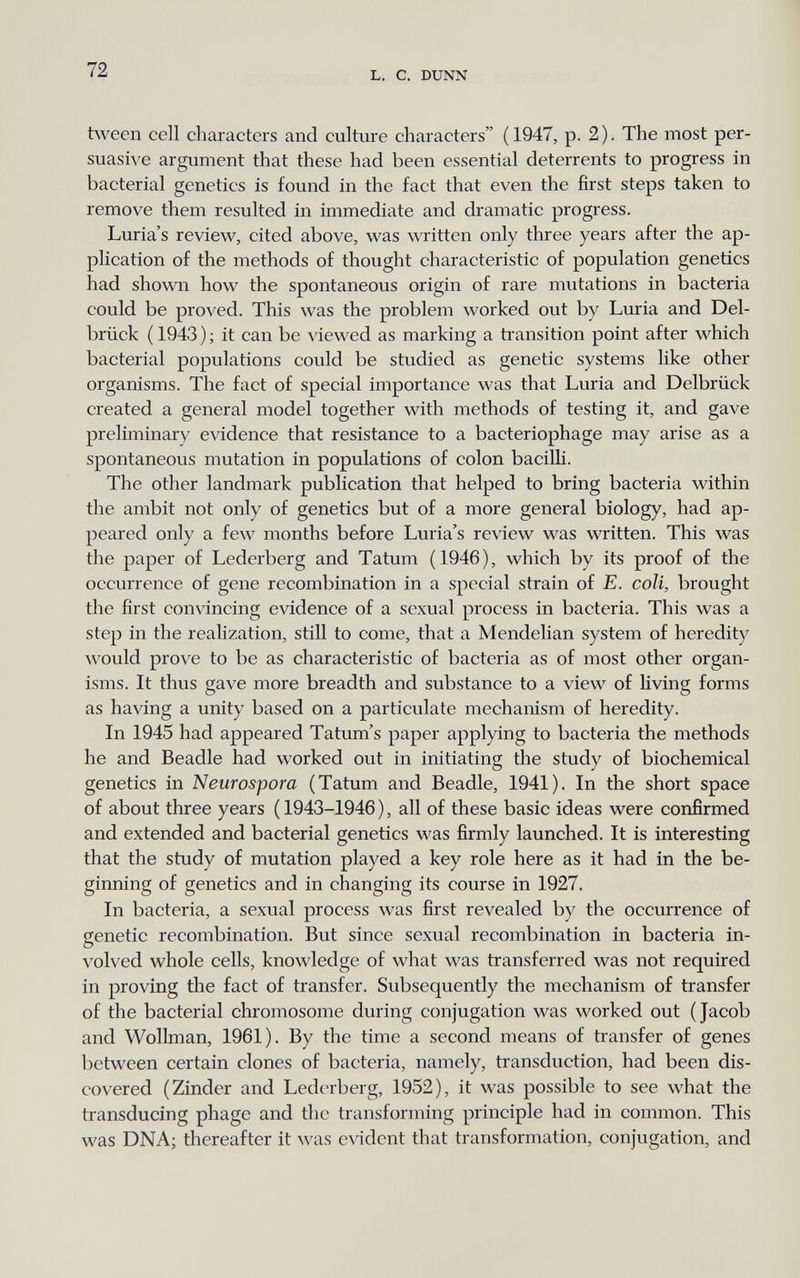 72 L. С. DUNN tvveen cell characters and culture characters (1947, p. 2). The most per¬ suasive argument that these had been essential deterrents to progress in bacterial genetics is found in the fact that even the first steps taken to remove them resulted in immediate and dramatic progress. Luria's review, cited above, was written only three years after the ap¬ plication of the methods of thought characteristic of population genetics had shown how the spontaneous origin of rare mutations in bacteria could be proved. This was the problem worked out by Luria and Del¬ brück ( 1943 ) ; it can be \'iewed as marking a transition point after which bacterial populations could be studied as genetic systems like other organisms. The fact of special importance was that Luria and Delbrück created a general model together with methods of testing it, and gave preliminary evidence that resistance to a bacteriophage may arise as a spontaneous mutation in populations of colon bacilli. The other landmark publication that helped to bring bacteria within the ambit not only of genetics but of a more general biology, had ap¬ peared only a few months before Luria's review was written. This was the paper of Lederberg and Tatum (1946), which by its proof of the occurrence of gene recombination in a special strain of E. coli, brought the first convincing evidence of a sexual process in bacteria. This was a step in the realization, still to come, that a Mendelian system of heredity would prove to be as characteristic of bacteria as of most other organ¬ isms. It thus gave more breadth and substance to a view of living forms as having a unity based on a particulate mechanism of heredity. In 1945 had appeared Tatum's paper applying to bacteria the methods he and Beadle had worked out in initiating the study of biochemical genetics in Neurospora (Tatum and Beadle, 1941). In the short space of about three years ( 1943-1946 ), all of these basic ideas were confirmed and extended and bacterial genetics was firmly launched. It is interesting that the study of mutation played a key role here as it had in the be¬ ginning of genetics and in changing its course in 1927. In bacteria, a sexual process was first revealed by the occurrence of genetic recombination. But since sexual recombination in bacteria in¬ volved whole cells, knowledge of what was transferred was not required in proving the fact of transfer. Subsequently the mechanism of transfer of the bacterial chromosome during conjugation was worked out (Jacob and Wollman, 1961). By the time a second means of transfer of genes between certain clones of bacteria, namely, transduction, had been dis¬ covered (Zinder and Lederberg, 1952), it was possible to see what the transducing phage and the transforming principle had in common. This was DNA; thereafter it was evident that transformation, conjugation, and