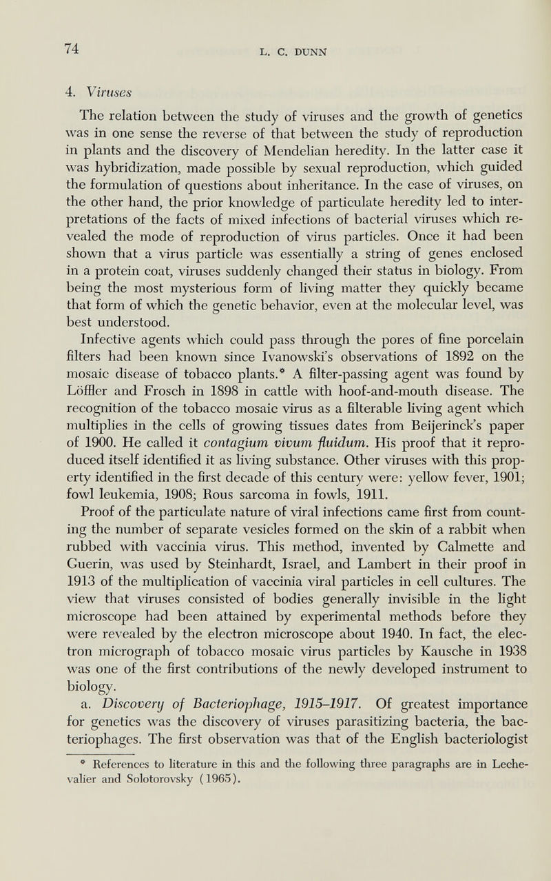 74 L. С. DUNN 4. Viruses The relation between the study of viruses and the growth of genetics was in one sense the reverse of that between the study of reproduction in plants and the discovery of Mendelian heredity. In the latter case it was hybridization, made possible by sexual reproduction, which guided the formulation of questions about inheritance. In the case of viruses, on the other hand, the prior knowledge of particulate heredity led to inter¬ pretations of the facts of mixed infections of bacterial viruses which re¬ vealed the mode of reproduction of virus particles. Once it had been shown that a virus particle was essentially a string of genes enclosed in a protein coat, viruses suddenly changed their status in biology. From being the most mysterious form of living matter they quickly became that form of which the genetic behavior, even at the molecular level, was best understood. Infective agents which could pass through the pores of fine porcelain filters had been known since Ivanowski's observations of 1892 on the mosaic disease of tobacco plants.* A filter-passing agent was found by LöfHer and Frosch in 1898 in cattle viáth hoof-and-mouth disease. The recognition of the tobacco mosaic virus as a filterable living agent which multiplies in the cells of growing tissues dates from Beijerinck's paper of 1900. He called it contagium vivum fluidum. His proof that it repro¬ duced itself identified it as living substance. Other viruses with this prop¬ erty identified in the first decade of this century were: yellow fever, 1901; fowl leukemia, 1908; Rous sarcoma in fowls, 1911. Proof of the particulate nature of viral infections came first from count¬ ing the number of separate vesicles formed on the skin of a rabbit when rubbed with vaccinia virus. This method, invented by Calmette and Guerin, was used by Steinhardt, Israel, and Lambert in their proof in 1913 of the multiplication of vaccinia viral particles in cell cultures. The view that viruses consisted of bodies generally invisible in the light microscope had been attained by experimental methods before they were revealed by the electron microscope about 1940. In fact, the elec¬ tron micrograph of tobacco mosaic virus particles by Kausche in 1938 was one of the first contributions of the newly developed instrument to biology. a. Discovery of Bacteriophage, 1915-1917. Of greatest importance for genetics was the discovery of viruses parasitizing bacteria, the bac¬ teriophages. The first observation was that of the English bacteriologist * References to literature in this and the following three paragraphs are in Leche- valier and Solo toro vsky (1965).